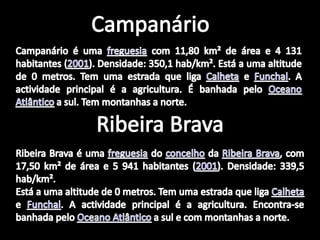 CampanárioCampanário é uma freguesia com 11,80 km² de área e 4 131 habitantes (2001). Densidade: 350,1 hab/km². Está a uma altitude de 0 metros. Tem uma estrada que liga Calheta e Funchal. A actividade principal é a agricultura. É banhada pelo Oceano Atlântico a sul. Tem montanhas a norte.Ribeira BravaRibeira Brava é uma freguesia do concelho da Ribeira Brava, com 17,50 km² de área e 5 941 habitantes (2001). Densidade: 339,5 hab/km².Está a uma altitude de 0 metros. Tem uma estrada que liga Calheta e Funchal. A actividade principal é a agricultura. Encontra-se banhada pelo Oceano Atlântico a sul e com montanhas a norte.