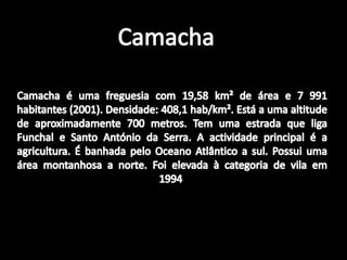 CamachaCamacha é uma freguesia com 19,58 km² de área e 7 991 habitantes (2001). Densidade: 408,1 hab/km². Está a uma altitude de aproximadamente 700 metros. Tem uma estrada que liga Funchal e Santo António da Serra. A actividade principal é a agricultura. É banhada pelo Oceano Atlântico a sul. Possui uma área montanhosa a norte. Foi elevada à categoria de vila em 1994 