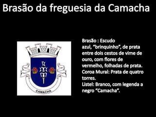 Brasão da freguesia da CamachaBrasão : Escudo azul, “brinquinho”, de prata entre dois cestos de vime de ouro, com flores de vermelho, folhadas de prata.Coroa Mural: Prata de quatro torres.Listel: Branco, com legenda a negro “Camacha”.