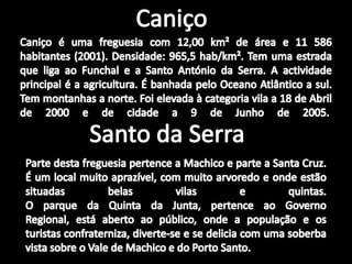CaniçoCaniço é uma freguesia com 12,00 km² de área e 11 586 habitantes (2001). Densidade: 965,5 hab/km². Tem uma estrada que liga ao Funchal e a Santo António da Serra. A actividade principal é a agricultura. É banhada pelo Oceano Atlântico a sul. Tem montanhas a norte. Foi elevada à categoria vila a 18 de Abril de 2000 e de cidade a 9 de Junho de 2005. Santo da SerraParte desta freguesia pertence a Machico e parte a Santa Cruz.É um local muito aprazível, com muito arvoredo e onde estão situadas belas vilas e quintas.O parque da Quinta da Junta, pertence ao Governo Regional, está aberto ao público, onde a população e os turistas confraterniza, diverte-se e se delicia com uma soberba vista sobre o Vale de Machico e do Porto Santo.