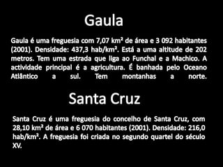 GaulaGaula é uma freguesia com 7,07 km² de área e 3 092 habitantes (2001). Densidade: 437,3 hab/km². Está a uma altitude de 202 metros. Tem uma estrada que liga ao Funchal e a Machico. A actividade principal é a agricultura. É banhada pelo Oceano Atlântico a sul. Tem montanhas a norte.Santa CruzSanta Cruz é uma freguesia do concelho de Santa Cruz, com 28,10 km² de área e 6 070 habitantes (2001). Densidade: 216,0 hab/km². A freguesia foi criada no segundo quartel do século XV.
