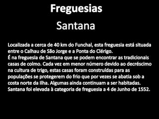 FreguesiasSantanaSantaLocalizada a cerca de 40 km do Funchal, esta freguesia está situada entre o Calhau de São Jorge e a Ponta do Clérigo. É na freguesia de Santana que se podem encontrar as tradicionais casas de colmo. Cada vez em menor número devido ao decréscimo na cultura de trigo, estas casas foram construídas para as populações se protegerem do frio que por vezes se abatia sob a costa norte da Ilha. Algumas ainda continuam a ser habitadas. Santana foi elevada à categoria de freguesia a 4 de Junho de 1552. 