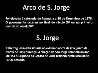 Arco de S. JorgeFoi elevada à categoria de freguesia a 28 de Dezembro de 1676. O povoamento ocorreu no final do século XV ou no primeiro quartel do século XVII. S. JorgeEsta freguesia está situada no extremo norte da ilha, junto da Ponta de São Lourenço. A criação de São Jorge remonta ao ano de 1517. Segundo os Censos de 2001 residem nesta localidade 1700 pessoas. 