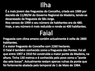 IlhaÉ a mais jovem das freguesias do Concelho, criada em 1989 por decreto de 11/89/M do Governo Regional da Madeira, tendo-se desanexado da freguesia de São Jorge.Nos censos de 1999 o seu número de habitantes era de 480. Hoje, o seu número é mais reduzido e ronda os 400 habitantes. FaialFreguesia com clima ameno contém actualmente à volta de 2800 habitantes. É a maior freguesia do Concelho com 2260 hectares. O Faial é também conhecido como a freguesia das Pontes. Foi ali que entre 1907 e 1910 foi construída a maior ponte da Madeira, na altura. Tinha 130 metros e é conhecida pelo povo como a "ponte das sete bocas". Actualmente restam apenas ruínas da ponte que foi fortemente abalada pelo temporal de 1 de Maio de 1984. 