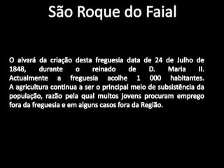 São Roque do FaialO alvará da criação desta freguesia data de 24 de Julho de 1848, durante o reinado de D. Maria II.Actualmente a freguesia acolhe 1 000 habitantes. A agricultura continua a ser o principal meio de subsistência da população, razão pela qual muitos jovens procuram emprego fora da freguesia e em alguns casos fora da Região.