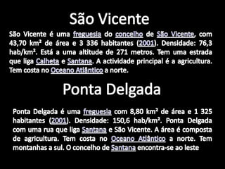 São VicenteSãoVicente é uma freguesia do concelho de São Vicente, com 43,70 km² de área e 3 336 habitantes (2001). Densidade: 76,3 hab/km². Está a uma altitude de 271 metros. Tem uma estrada que liga Calheta e Santana. A actividade principal é a agricultura. Tem costa no Oceano Atlântico a norte.Ponta DelgadaPonta Delgada é uma freguesia com 8,80 km² de área e 1 325 habitantes (2001). Densidade: 150,6 hab/km². Ponta Delgada com uma rua que liga Santana e São Vicente. A área é composta de agricultura. Tem costa no Oceano Atlântico a norte. Tem montanhas a sul. O concelho de Santana encontra-se ao leste.