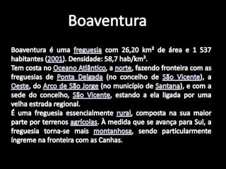 BoaventuraBoaventura é uma freguesia com 26,20 km² de área e 1 537 habitantes (2001). Densidade: 58,7 hab/km². Tem costa no Oceano Atlântico, a norte, fazendo fronteira com as freguesias de Ponta Delgada (no concelho de São Vicente), a Oeste, do Arco de São Jorge (no município de Santana), e com a sede do concelho, São Vicente, estando a ela ligada por uma velha estrada regional.É uma freguesia essencialmente rural, composta na sua maior parte por terrenos agrícolas. À medida que se avança para Sul, a freguesia torna-se mais montanhosa, sendo particularmente íngreme na fronteira com as Canhas.
