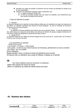 Guide MS Project                                                                                     Octobre 2010



               permettre aux cadres de contrôler et d’examiner tous les niveaux qui participent au projet ou qui
                en sont responsables
               comporter une présentation graphique facile à comprendre, soit :
                     un rapport visuel avec l’année civile
                     le moins de symboles possible, pour des raisons de simplicité, mais suffisamment pour
                        bien montrer les relations entre les lots

    1. Types de Calendrier du projet :

         Standard :
Le calendrier Standard est le calendrier de base utilisé par défaut pour les calendriers de projet, des ressources et
des tâches. Ce calendrier représente des horaires de travail classiques : du lundi au vendredi, de 8 heures à
17 heures, avec une heure de pause
         24 Heures :
        Le calendrier 24 Heures représente des horaires sans aucune période chômée. Ce type de calendrier peut
être utilisé lorsque les ressources et les tâches sont prévues en fonction de plusieurs équipes fonctionnant en
trois-huit ou lorsque les équipements fonctionnent de façon continue
         Équipe de nuit :
Le calendrier Équipe de nuit reflète des horaires d'équipe de nuit du lundi soir au samedi matin, de 23 heures à
8 heures, avec une heure de pause


   2. Les paramètres du calendrier :
  Durées en jours ouvrés
1 jour écoulé = 24 heures = 1440 minutes
Jours ouvrés : ce sont les jours réels d'ouverture de l'entreprise, généralement du lundi au vendredi
Jour chômé : jour non travaillé
Erreur fréquente:
Équipe travaille 7 jours, on donne la durée de l’activité en jours ouvrés
On devrait créer un calendrier sans congé et l’affecter à l’équipe ou à l’activité




          Pour éviter problèmes avant de commencer un échéancier :
Définir dans options les heures de travail
Définir un calendrier qui utilise les mêmes heures de travail




 IV. Gestion des tâches



                                              Auteur                        Version                  Page
     Mundiapolis@
                                            S.Eddinari                     octobre 10               10 - 37
 