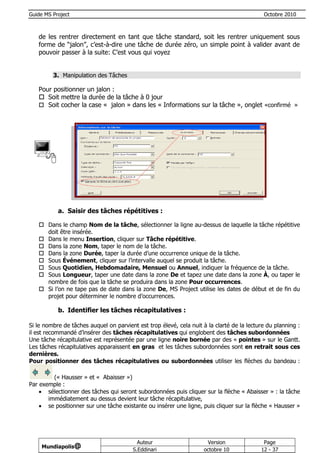 Guide MS Project                                                                            Octobre 2010



   de les rentrer directement en tant que tâche standard, soit les rentrer uniquement sous
   forme de “jalon”, c’est-à-dire une tâche de durée zéro, un simple point à valider avant de
   pouvoir passer à la suite: C’est vous qui voyez


         3. Manipulation des Tâches

   Pour positionner un jalon :
    Soit mettre la durée de la tâche à 0 jour
    Soit cocher la case « jalon » dans les « Informations sur la tâche », onglet «confirmé »




           a. Saisir des tâches répétitives :

    Dans le champ Nom de la tâche, sélectionner la ligne au-dessus de laquelle la tâche répétitive
     doit être insérée.
    Dans le menu Insertion, cliquer sur Tâche répétitive.
    Dans la zone Nom, taper le nom de la tâche.
    Dans la zone Durée, taper la durée d’une occurrence unique de la tâche.
    Sous Événement, cliquer sur l’intervalle auquel se produit la tâche.
    Sous Quotidien, Hebdomadaire, Mensuel ou Annuel, indiquer la fréquence de la tâche.
    Sous Longueur, taper une date dans la zone De et tapez une date dans la zone À, ou taper le
     nombre de fois que la tâche se produira dans la zone Pour occurrences.
    Si l’on ne tape pas de date dans la zone De, MS Project utilise les dates de début et de fin du
     projet pour déterminer le nombre d’occurrences.

           b. Identifier les tâches récapitulatives :

Si le nombre de tâches auquel on parvient est trop élevé, cela nuit à la clarté de la lecture du planning :
il est recommandé d’insérer des tâches récapitulatives qui englobent des tâches subordonnées
Une tâche récapitulative est représentée par une ligne noire bornée par des « pointes » sur le Gantt.
Les tâches récapitulatives apparaissent en gras et les tâches subordonnées sont en retrait sous ces
dernières.
Pour positionner des tâches récapitulatives ou subordonnées utiliser les flèches du bandeau :

         (« Hausser » et « Abaisser »)
Par exemple :
     sélectionner des tâches qui seront subordonnées puis cliquer sur la flèche « Abaisser » : la tâche
       immédiatement au dessus devient leur tâche récapitulative,
     se positionner sur une tâche existante ou insérer une ligne, puis cliquer sur la flèche « Hausser »




                                           Auteur                     Version               Page
     Mundiapolis@
                                         S.Eddinari                  octobre 10            12 - 37
 