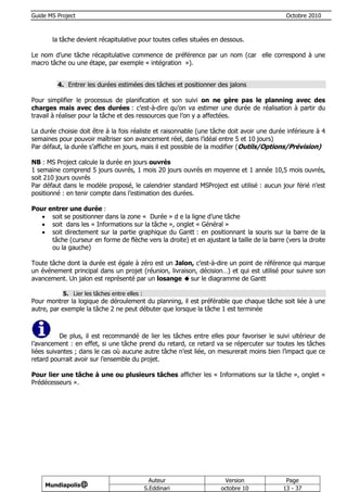 Guide MS Project                                                                             Octobre 2010



       la tâche devient récapitulative pour toutes celles situées en dessous.

Le nom d’une tâche récapitulative commence de préférence par un nom (car elle correspond à une
macro tâche ou une étape, par exemple « intégration »).


         4. Entrer les durées estimées des tâches et positionner des jalons

Pour simplifier le processus de planification et son suivi on ne gère pas le planning avec des
charges mais avec des durées : c’est-à-dire qu’on va estimer une durée de réalisation à partir du
travail à réaliser pour la tâche et des ressources que l’on y a affectées.

La durée choisie doit être à la fois réaliste et raisonnable (une tâche doit avoir une durée inférieure à 4
semaines pour pouvoir maîtriser son avancement réel, dans l’idéal entre 5 et 10 jours)
Par défaut, la durée s’affiche en jours, mais il est possible de la modifier (Outils/Options/Prévision)

NB : MS Project calcule la durée en jours ouvrés
1 semaine comprend 5 jours ouvrés, 1 mois 20 jours ouvrés en moyenne et 1 année 10,5 mois ouvrés,
soit 210 jours ouvrés
Par défaut dans le modèle proposé, le calendrier standard MSProject est utilisé : aucun jour férié n’est
positionné : en tenir compte dans l’estimation des durées.

Pour entrer une durée :
    soit se positionner dans la zone « Durée » d e la ligne d’une tâche
    soit dans les « Informations sur la tâche », onglet « Général »
    soit directement sur la partie graphique du Gantt : en positionnant la souris sur la barre de la
      tâche (curseur en forme de flèche vers la droite) et en ajustant la taille de la barre (vers la droite
      ou la gauche)

Toute tâche dont la durée est égale à zéro est un Jalon, c’est-à-dire un point de référence qui marque
un événement principal dans un projet (réunion, livraison, décision…) et qui est utilisé pour suivre son
avancement. Un jalon est représenté par un losange sur le diagramme de Gantt

           5. Lier les tâches entre elles :
Pour montrer la logique de déroulement du planning, il est préférable que chaque tâche soit liée à une
autre, par exemple la tâche 2 ne peut débuter que lorsque la tâche 1 est terminée



           De plus, il est recommandé de lier les tâches entre elles pour favoriser le suivi ultérieur de
l’avancement : en effet, si une tâche prend du retard, ce retard va se répercuter sur toutes les tâches
liées suivantes ; dans le cas où aucune autre tâche n’est liée, on mesurerait moins bien l’impact que ce
retard pourrait avoir sur l’ensemble du projet.

Pour lier une tâche à une ou plusieurs tâches afficher les « Informations sur la tâche », onglet «
Prédécesseurs ».




                                                Auteur                Version                Page
     Mundiapolis@
                                              S.Eddinari             octobre 10             13 - 37
 