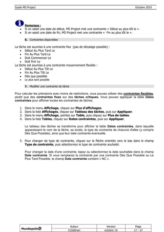 Guide MS Project                                                                              Octobre 2010




         Remarque :
        Si on saisit une date de début, MS Project met une contrainte « Début au plus tôt le ».
        Si on saisit une date de fin, MS Project met une contrainte « Fin au plus tôt le ».

         6. Contraintes disponibles

La tâche est soumise à une contrainte fixe (pas de décalage possible) :
     Début Au Plus Tard Le
     Fin Au Plus Tard Le
     Doit Commencer Le
     Doit finir Le
La tâche est soumise à une contrainte moyennement flexible :
     Début Au Plus Tôt Le
     Fin Au Plus Tôt Le
     Dès que possible
        Le plus tard possible

         7. Modifier une contrainte de tâche

Pour calculer les prévisions avec moins de restrictions, vous pouvez utiliser des contraintes flexibles,
plutôt que des contraintes fixes sur des tâches critiques. Vous pouvez appliquer la table Dates
contraintes pour afficher toutes les contraintes de tâches.

   1.    Dans   le   menu Affichage, cliquez sur Plus d'affichages.
   2.    Dans   la   liste Affichages, cliquez sur Tableau des tâches, puis sur Appliquer.
   3.    Dans   le   menu Affichage, pointez sur Table, puis cliquez sur Plus de tables.
   4.    Dans   la   liste Tables, cliquez sur Dates contraintes, puis sur Appliquer.

         Le tableau des tâches se transforme pour afficher la table Dates contraintes, dans laquelle
         apparaissent le nom de la tâche, sa durée, le type de contrainte de chacune d'elles (y compris
         Dès Que Possible), ainsi que leur date contrainte éventuelle.

   5. Pour changer de type de contrainte, cliquez sur la flèche orientée vers le bas dans le champ
      Type de contrainte, puis sélectionnez le type de contrainte souhaité.

         Pour changer la date d'une contrainte, tapez ou sélectionnez la date souhaitée dans le champ
         Date contrainte. Si vous remplacez la contrainte par une contrainte Dès Que Possible ou Le
         Plus Tard Possible, le champ Date contrainte contient « NC ».




                                              Auteur                  Version                 Page
       Mundiapolis@
                                            S.Eddinari               octobre 10              17 - 37
 