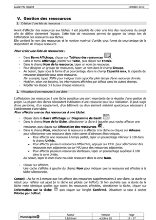 Guide MS Project                                                                              Octobre 2010



  V. Gestion des ressources
 1. Création d'une liste de ressources

Avant d'affecter des ressources aux tâches, il est possible de créer une liste des ressources du projet
afin de définir clairement l'équipe. Cette liste de ressources permet de gagner du temps lors de
l'affectation des ressources aux tâches.
Elle contient le nom des ressources et le nombre maximal d'unités sous forme de pourcentage de la
disponibilité de chaque ressource.

Pour créer une liste de ressources :

   -     Dans Barre Affichage, cliquer sur Tableau des ressources          .
   -     Dans le menu Affichage, pointer sur Table, puis cliquer sur Entrée.
   -     Dans le champ Nom de la ressource, taper un nom de ressource.
   -     Pour désigner un groupe de ressources, taper un nom dans le champ Groupe.
   -     Au besoin, taper sous la forme d'un pourcentage, dans le champ Capacité max, la capacité de
         ressource disponible pour cette ressource.
        Par exemple, tapez 300% pour indiquer trois capacités plein temps d'une ressource donnée.
   -     Modifier, selon vos besoins, les informations affichées par défaut dans les autres champs.
   -     Répéter les étapes 3 à 6 pour chaque ressource.

 2. Affectation d'une ressource à une tâche

L'affectation des ressources à une tâche constitue une part importante de la réussite d'une gestion de
projet. La plupart des tâches nécessitent l'utilisation d'une ressource pour leur réalisation. Il peut s'agir
d'une personne, d'un équipement, d'un bâtiment ou d'un élément matériel quelconque nécessaire à
l'achèvement d'une tâche.
Pour affecter une ou des ressources à une tâche:
   -     Cliquer dans la Barre Affichage sur Diagramme de Gantt           .
   -     Dans le champ Nom de la tâche, sélectionner la tâche à laquelle vous voulez affecter une
        ressource, puis cliquez sur Affectation des ressources        .
   -    Dans le champ Nom, sélectionner la ressource à affecter à la tâche ou cliquez sur Adresse
        pour sélectionner une ressource dans votre carnet d'adresses électroniques.
             Pour affecter une ressource à temps partiel, taper un pourcentage inférieur à 100 dans
               le champ Unités.
             Pour affecter plusieurs ressources différentes, appuyer sur CTRL pour sélectionner des
               ressources non adjacentes ou sur MAJ pour des ressources adjacentes.
             Pour affecter plusieurs ressources identiques, taper un pourcentage supérieur à 100
               dans la zone Unités.
        Au besoin, taper le nom d'une nouvelle ressource dans la zone Nom.

   -    Cliquer sur Affecter.
        Une coche s'affiche à gauche du champ Nom pour indiquer que la ressource est affectée à la
        tâche sélectionnée.

Conseil : Au fur et à mesure que l'on affecte des ressources supplémentaires à une tâche, sa durée se
réduit pour refléter cet ajout (si la tâche est pilotée par l'effort). Si l'on souhaite que la durée de la
tâche reste identique quelles que soient les ressources affectées, sélectionner la tâche, cliquer sur
Information sur la tâche             puis cliquer sur l'onglet Confirmé. Désactiver la case à cocher
Pilotée par l'effort.




                                           Auteur                      Version                Page
       Mundiapolis@
                                         S.Eddinari                   octobre 10             18 - 37
 