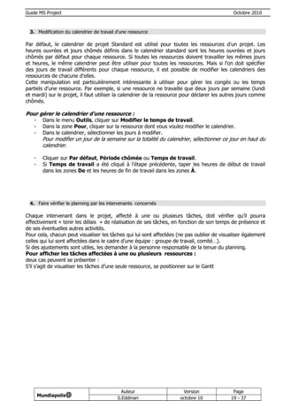 Guide MS Project                                                                             Octobre 2010



 3. Modification du calendrier de travail d'une ressource

Par défaut, le calendrier de projet Standard est utilisé pour toutes les ressources d'un projet. Les
heures ouvrées et jours chômés définis dans le calendrier standard sont les heures ouvrées et jours
chômés par défaut pour chaque ressource. Si toutes les ressources doivent travailler les mêmes jours
et heures, le même calendrier peut être utiliser pour toutes les ressources. Mais si l'on doit spécifier
des jours de travail différents pour chaque ressource, il est possible de modifier les calendriers des
ressources de chacune d'elles.
Cette manipulation est particulièrement intéressante à utiliser pour gérer les congés ou les temps
partiels d'une ressource. Par exemple, si une ressource ne travaille que deux jours par semaine (lundi
et mardi) sur le projet, il faut utiliser la calendrier de la ressource pour déclarer les autres jours comme
chômés.

Pour gérer le calendrier d'une ressource :
   -     Dans le menu Outils, cliquer sur Modifier le temps de travail.
   -     Dans la zone Pour, cliquer sur la ressource dont vous voulez modifier le calendrier.
   -     Dans le calendrier, sélectionner les jours à modifier.
        Pour modifier un jour de la semaine sur la totalité du calendrier, sélectionner ce jour en haut du
        calendrier.

   -     Cliquer sur Par défaut, Période chômée ou Temps de travail.
   -     Si Temps de travail a été cliqué à l'étape précédente, taper les heures de début de travail
         dans les zones De et les heures de fin de travail dans les zones À.




 4. Faire vérifier le planning par les intervenants concernés

Chaque intervenant dans le projet, affecté à une ou plusieurs tâches, doit vérifier qu’il pourra
effectivement « tenir les délais » de réalisation de ses tâches, en fonction de son temps de présence et
de ses éventuelles autres activités.
Pour cela, chacun peut visualiser les tâches qui lui sont affectées (ne pas oublier de visualiser également
celles qui lui sont affectées dans le cadre d’une équipe : groupe de travail, comité…).
Si des ajustements sont utiles, les demander à la personne responsable de la tenue du planning.
Pour afficher les tâches affectées à une ou plusieurs ressources :
deux cas peuvent se présenter :
S’il s’agit de visualiser les tâches d’une seule ressource, se positionner sur le Gantt




                                            Auteur                    Version                Page
       Mundiapolis@
                                          S.Eddinari                 octobre 10             19 - 37
 