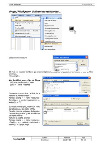 Guide MS Project                                                                                        Octobre 2010



Projet/Filtré pour/ Utilisant les ressources …




Sélectionner la ressource




S’il s’agit de visualiser les tâches qui concernent plusieurs ressources, se positionner sur le Gantt et créer un filtre
spécifique.
 Par exemple :

Pro jet/Filtré pour : Plus de filtres…
 Cliquer sur le bouton <Créer>
 (case « Tâches » cochée



Donner un nom au filtre : « filtre -fvi »
Remplir le premier critère :
Nom du champ = « Noms ressources »,
Condition = « contient exactement »,
Valeur(s) = FVI

Sur la deuxième ligne, mettre un « OU »
dans la colonne de droite ET/OU
(si cette colonne a disparu du tableau,
 la faire réapparaître grâce aux flèches
de déplacement)
Remplir le second critère :
Nom du champ = « Noms ressources »,
 Condition = « contient exactement »,
Valeur(s) = Equipe projet




                                                Auteur                        Version                  Page
     Mundiapolis@
                                              S.Eddinari                     octobre 10               20 - 37
 