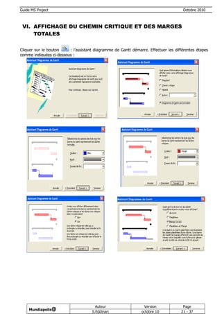 Guide MS Project                                                                     Octobre 2010



 VI. AFFICHAGE DU CHEMIN CRITIQUE ET DES MARGES
     TOTALES


Cliquer sur le bouton    : l’assistant diagramme de Gantt démarre. Effectuer les différentes étapes
comme indiquées ci-dessous :




                                       Auteur                   Version              Page
     Mundiapolis@
                                     S.Eddinari                octobre 10           21 - 37
 