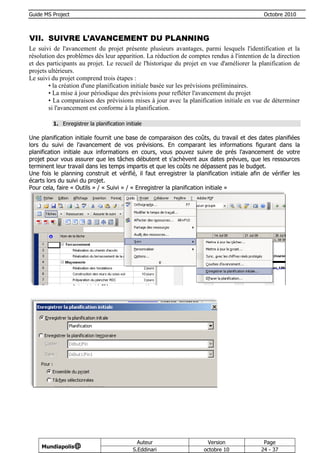 Guide MS Project                                                                              Octobre 2010



VII. SUIVRE L’AVANCEMENT DU PLANNING
Le suivi de l'avancement du projet présente plusieurs avantages, parmi lesquels l'identification et la
résolution des problèmes dès leur apparition. La réduction de comptes rendus à l'intention de la direction
et des participants au projet. Le recueil de l'historique du projet en vue d'améliorer la planification de
projets ultérieurs.
Le suivi du projet comprend trois étapes :
        • la création d'une planification initiale basée sur les prévisions préliminaires.
        • La mise à jour périodique des prévisions pour refléter l'avancement du projet
        • La comparaison des prévisions mises à jour avec la planification initiale en vue de déterminer
        si l'avancement est conforme à la planification.

         1. Enregistrer la planification initiale

Une planification initiale fournit une base de comparaison des coûts, du travail et des dates planifiées
lors du suivi de l'avancement de vos prévisions. En comparant les informations figurant dans la
planification initiale aux informations en cours, vous pouvez suivre de prés l'avancement de votre
projet pour vous assurer que les tâches débutent et s'achèvent aux dates prévues, que les ressources
terminent leur travail dans les temps impartis et que les coûts ne dépassent pas le budget.
Une fois le planning construit et vérifié, il faut enregistrer la planification initiale afin de vérifier les
écarts lors du suivi du projet.
Pour cela, faire « Outils » / « Suivi » / « Enregistrer la planification initiale »




                                               Auteur                  Version                Page
     Mundiapolis@
                                             S.Eddinari               octobre 10             24 - 37
 