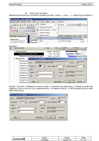 Guide MS Project                                                                                     Octobre 2010




                      b.    Mettre à jour les tâches :
Sélectionnez les tâches que vous désirez actualiser puis faire « Outils » / « Suivi… » / « Mettre à jour les tâches »
:




On obtient :




Exemple : Si la tâche « Réalisation du chemin d’accès » a commencé à la date prévue ( 17/07/08) et qu’elle s’est
réalisée en 2 jours au lieu de 1 jour initialement prévu , on indique qu’elle est : à 100% achevée et que la durée
réelle est de 2 jours.




                                              Auteur                        Version                  Page
     Mundiapolis@
                                            S.Eddinari                     octobre 10               27 - 37
 