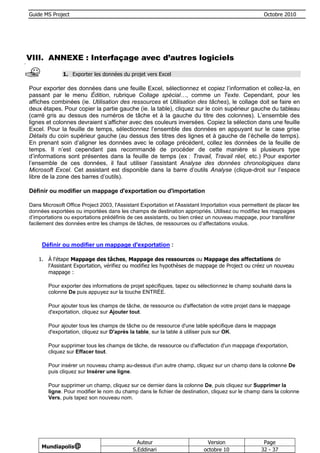 Guide MS Project                                                                                    Octobre 2010




VIII. ANNEXE : Interfaçage avec d’autres logiciels

              1. Exporter les données du projet vers Excel

Pour exporter des données dans une feuille Excel, sélectionnez et copiez l’information et collez-la, en
passant par le menu Édition, rubrique Collage spécial…, comme un Texte. Cependant, pour les
affiches combinées (ie. Utilisation des ressources et Utilisation des tâches), le collage doit se faire en
deux étapes. Pour copier la partie gauche (ie. la table), cliquez sur le coin supérieur gauche du tableau
(carré gris au dessus des numéros de tâche et à la gauche du titre des colonnes). L’ensemble des
lignes et colonnes devraient s’afficher avec des couleurs inversées. Copiez la sélection dans une feuille
Excel. Pour la feuille de temps, sélectionnez l’ensemble des données en appuyant sur le case grise
Détails du coin supérieur gauche (au dessus des titres des lignes et à gauche de l’échelle de temps).
En prenant soin d’aligner les données avec le collage précédent, collez les données de la feuille de
temps. Il n’est cependant pas recommandé de procéder de cette manière si plusieurs type
d’informations sont présentes dans la feuille de temps (ex : Travail, Travail réel, etc.) Pour exporter
l’ensemble de ces données, il faut utiliser l’assistant Analyse des données chronologiques dans
Microsoft Excel. Cet assistant est disponible dans la barre d’outils Analyse (clique-droit sur l’espace
libre de la zone des barres d’outils).

Définir ou modifier un mappage d'exportation ou d'importation

Dans Microsoft Office Project 2003, l'Assistant Exportation et l'Assistant Importation vous permettent de placer les
données exportées ou importées dans les champs de destination appropriés. Utilisez ou modifiez les mappages
d’importations ou exportations prédéfinis de ces assistants, ou bien créez un nouveau mappage, pour transférer
facilement des données entre les champs de tâches, de ressources ou d’affectations voulus.



     Définir ou modifier un mappage d'exportation :

    1. À l'étape Mappage des tâches, Mappage des ressources ou Mappage des affectations de
       l'Assistant Exportation, vérifiez ou modifiez les hypothèses de mappage de Project ou créez un nouveau
       mappage :

        Pour exporter des informations de projet spécifiques, tapez ou sélectionnez le champ souhaité dans la
        colonne De puis appuyez sur la touche ENTRÉE.

        Pour ajouter tous les champs de tâche, de ressource ou d'affectation de votre projet dans le mappage
        d'exportation, cliquez sur Ajouter tout.

        Pour ajouter tous les champs de tâche ou de ressource d'une table spécifique dans le mappage
        d'exportation, cliquez sur D'après la table, sur la table à utiliser puis sur OK.

        Pour supprimer tous les champs de tâche, de ressource ou d'affectation d'un mappage d'exportation,
        cliquez sur Effacer tout.

        Pour insérer un nouveau champ au-dessus d'un autre champ, cliquez sur un champ dans la colonne De
        puis cliquez sur Insérer une ligne.

        Pour supprimer un champ, cliquez sur ce dernier dans la colonne De, puis cliquez sur Supprimer la
        ligne. Pour modifier le nom du champ dans le fichier de destination, cliquez sur le champ dans la colonne
        Vers, puis tapez son nouveau nom.




                                              Auteur                        Version                 Page
     Mundiapolis@
                                            S.Eddinari                     octobre 10              32 - 37
 