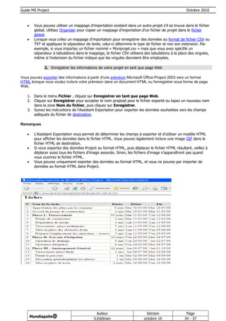 Guide MS Project                                                                                     Octobre 2010



        Vous pouvez utiliser un mappage d'importation existant dans un autre projet s'il se trouve dans le fichier
         global. Utilisez Organiser pour copier un mappage d'importation d'un fichier de projet dans le fichier
         global.
        Lorsque vous créez un mappage d'importation pour enregistrer des données au format de fichier CSV ou
         TXT et appliquez le séparateur de texte, celui-ci détermine le type de fichier et non son extension. Par
         exemple, si vous importez un fichier nommé « Monprojet.csv » mais que vous avez spécifié un
         séparateur à tabulations dans le mappage, le fichier CSV utilisera des tabulations à la place des virgules,
         même si l'extension du fichier indique que les virgules devraient être employées.

               2. Enregistrer les informations de votre projet en tant que page Web

Vous pouvez exporter des informations à partir d'une prévision Microsoft Office Project 2003 vers un format
HTML lorsque vous voulez inclure votre prévision dans un document HTML ou l'enregistrer sous forme de page
Web.

   1. Dans le menu Fichier , cliquez sur Enregistrer en tant que page Web.
   2. Cliquez sur Enregistrer pour accepter le nom proposé pour le fichier exporté ou tapez un nouveau nom
      dans la zone Nom du fichier, puis cliquez sur Enregistrer.
   3. Suivez les instructions de l'Assistant Exportation pour exporter les données souhaitées vers les champs
      adéquats du fichier de destination.

Remarques

        L'Assistant Exportation vous permet de déterminer les champs à exporter et d'utiliser un modèle HTML
         pour afficher les données dans le fichier HTML. Vous pouvez également inclure une image GIF dans le
         fichier HTML de destination.
        Si vous exportez des données Project au format HTML, puis déplacez le fichier HTML résultant, veillez à
         déplacer aussi tous les fichiers d'image associés. Sinon, les fichiers d'image n'apparaîtront pas quand
         vous ouvrirez le fichier HTML.
        Vous pouvez uniquement exporter des données au format HTML, et vous ne pouvez par importer de
         données au format HTML dans Project.




                                               Auteur                        Version                 Page
       Mundiapolis@
                                             S.Eddinari                     octobre 10              34 - 37
 