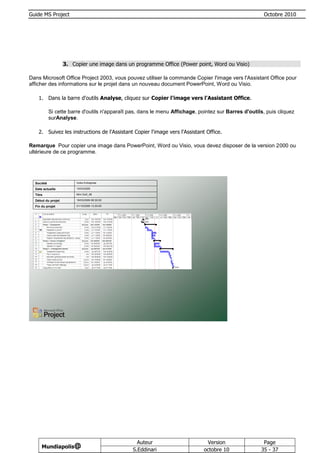 Guide MS Project                                                                                        Octobre 2010




                    3. Copier une image dans un programme Office (Power point, Word ou Visio)

Dans Microsoft Office Project 2003, vous pouvez utiliser la commande Copier l'image vers l'Assistant Office pour
afficher des informations sur le projet dans un nouveau document PowerPoint, Word ou Visio.

    1. Dans la barre d'outils Analyse, cliquez sur Copier l'image vers l'Assistant Office.

            Si cette barre d'outils n'apparaît pas, dans le menu Affichage, pointez sur Barres d'outils, puis cliquez
            surAnalyse.

    2. Suivez les instructions de l'Assistant Copier l'image vers l'Assistant Office.

Remarque Pour copier une image dans PowerPoint, Word ou Visio, vous devez disposer de la version 2000 ou
ultérieure de ce programme.




  Société                Votre Entreprise

  Date actuelle          15/03/2009

  Titre                  Mini Golf_06

  Début du projet        18/03/2009 08:30:00

  Fin du projet          01/10/2009 13:30:00




                                                  Auteur                       Version                 Page
      Mundiapolis@
                                                S.Eddinari                    octobre 10              35 - 37
 