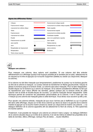 Guide MS Project                                                                             Octobre 2010




Signes des différentes Tâches




Masquer une colonne :

Pour masquer une colonne, deux options sont possibles. Si une colonne doit être enlevée
définitivement d’un affichage (quoiqu’il est toujours possible de la remettre par la suite), sélectionnez-la
en cliquant sur le titre et appuyez sur la touche Supprimer (Delete) du clavier (ou clique-droit, Masquer
la colonne).

Si la colonne ne doit être masquée que temporairement, positionnez le curseur sur la bordure gauche
du titre de la colonne à masquer. Le curseur devrait se transformer en flèche gauche-droite. Cliquez et
glissez la bordure jusqu’à la bordure droite. La colonne sera alors masquée. Pour la faire réapparaitre,
double-cliquez sur la bordure qui a servit à la masquer. Si la colonne actuellement affichée ne fait que
se repositionner pour mieux afficher les données, glissez quelque peu la bordure droite de cette
colonne vers la droite et double-cliquez de nouveau. La colonne masquée devrait réapparaître. Cette
technique permet de conserver les paramètres personnalisés de la colonne. Il est à noter que rien
n’indique qu’une colonne est masquée grâce à cette technique. Vous devez vous souvenir qu’elle y est.

Pour ajouter une colonne enlevée, masquée (et que vous n’arrivez pas à réafficher) ou qui n’a jamais
été dans cette affichage, cliquez sur le titre de la colonne qui devra se situer à la gauche de la colonne
insérée et appuyer sur la touche Insérer (Insert) du clavier (ou clique-droit et Insérer une colonne…). Le
dialogue Définition de la colonne apparaîtra afin de sélectionner le Nom de champ, le Titre (optionnel)
et d’autres options.

Finalement, il est possible de masquer une colonne en entrant 0 dans Largeur du dialogue Définition
de la colonne (double-clique sur le titre de la colonne). Il en est de même en éditant les propriétés de la
table de données. (Menu Affichage, rubrique Plus de tables…, bouton Modifier).




                                           Auteur                     Version                Page
     Mundiapolis@
                                         S.Eddinari                  octobre 10             36 - 37
 