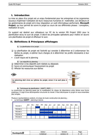 Guide MS Project                                                                                 Octobre 2010




   I. Introduction
La mise en place d'un projet est un enjeu fondamental pour les entreprises et les organismes
soucieux d'optimiser l'utilisation de leurs ressources humaines et matérielles. Les décideurs et
les gestionnaires de projet ont à leur disposition un outil informatique performant, Microsoft
Project, qui leur permet de suivre le projet au cours de ces différentes phases : conception,
réalisation et suivi.

Ce support est destiné aux utilisateurs sur PC de la version MS Project 2003 pour la
planification et/ou le suivi de projet. Il décrit les principales opérations pour mettre en œuvre
une planification de projet et effectuer le suivi.

  II. Définitions & Principaux affichages

           1. La planification d'un projet

    La planification de projet est l’activité qui consiste à déterminer et à ordonnancer les
     tâches du projet, à estimer leurs charges et à déterminer les profils nécessaires à leur
     réalisation
    L’outil requis est le planning

           2. Les objectifs du planning
    Déterminer si les objectifs sont réalisés ou dépassés
    Suivre et communiquer l’avancement du projet
    Affecter les ressources aux tâches




    Le planning doit vivre au rythme du projet, sinon il ne sert plus à
    rien.


           3. Techniques de planification : GANTT, PERT, ...
   La construction du planning passe par la modélisation du réseau de dépendance entre tâches sous forme
   graphique. Il s’agit d’une décomposition structurée du travail. Il faut décomposer le projet en sous-ensembles
   plus simples.

   Plusieurs représentations existent, à la base de toute construction de planning :
    La technique GANTT : planning à barres




                                               Auteur                     Version                Page
     Mundiapolis@
                                             S.Eddinari                  octobre 10              4 - 37
 