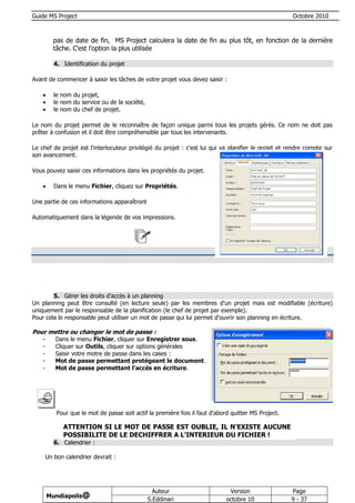 Guide MS Project                                                                                       Octobre 2010



           pas de date de fin, MS Project calculera la date de fin au plus tôt, en fonction de la dernière
           tâche. C'est l'option la plus utilisée

           4. Identification du projet

Avant de commencer à saisir les tâches de votre projet vous devez saisir :

          le nom du projet,
          le nom du service ou de la société,
          le nom du chef de projet.

Le nom du projet permet de le reconnaître de façon unique parmi tous les projets gérés. Ce nom ne doit pas
prêter à confusion et il doit être compréhensible par tous les intervenants.

Le chef de projet est l'interlocuteur privilégié du projet : c'est lui qui va planifier le projet et rendre compte sur
son avancement.

Vous pouvez saisir ces informations dans les propriétés du projet.

          Dans le menu Fichier, cliquez sur Propriétés.

Une partie de ces informations apparaîtront

Automatiquement dans la légende de vos impressions.




        5. Gérer les droits d'accès à un planning
Un planning peut être consulté (en lecture seule) par les membres d'un projet mais est modifiable (écriture)
uniquement par le responsable de la planification (le chef de projet par exemple).
Pour cela le responsable peut utiliser un mot de passe qui lui permet d'ouvrir son planning en écriture.

Pour mettre ou changer le mot de passe :
    -      Dans le menu Fichier, cliquer sur Enregistrer sous.
    -      Cliquer sur Outils, cliquer sur options générales
    -      Saisir votre motre de passe dans les cases :
    -      Mot de passe permettant protégeant le document.
    -      Mot de passe permettant l'accès en écriture.




            Pour que le mot de passe soit actif la première fois il faut d'abord quitter MS Project.

              ATTENTION SI LE MOT DE PASSE EST OUBLIE, IL N'EXISTE AUCUNE
              POSSIBILITE DE LE DECHIFFRER A L'INTERIEUR DU FICHIER !
           6. Calendrier :

        Un bon calendrier devrait :




                                                   Auteur                       Version                Page
        Mundiapolis@
                                                 S.Eddinari                    octobre 10              9 - 37
 