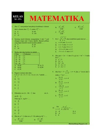 KELAS
     XI - IPA
                              MATEMATIKA
1.   Jika C n menyatakan banyaknya kombinasi r elemen
            r                                                                 A 2 − B2                      B2 + A 2
                                                                         B.                            E.
     dari n elemen dan C n = 3, maka C 2 n = … .
                         2             4
                                                                                2AB                          2AB
     A. 6                       D. 60                                         A 2 + B2
                                                                         C.
     B. 9                       E. 120                                          2AB
     C. 15
                                                                                x 2 − 3x akan terdefinisi pada interval … .
2.   Seorang murid diminta mengerjakan 6 dari 7 soal               7.    f(x) =
     ulangan tetapi soal 3 harus dipilih. Banyak pilihan                         2−x
     yang dapat diambil murid tersebut adalah … .                        A. x ≤ 0 atau 2 < x ≤ 3
     A. 5                      D. 20                                     B. x ≤ −2 atau 2 < x ≤ 3
     B. 6                      E. 25                                     C. x ≤ −3 atau 0 ≤ x < 3
     C. 10
                                                                         D. −2 ≤ x ≤ 0 atau x ≥ 3
3.   Modus dari data berikut ini adalah … .                              E. −3 < x ≤ −2 atau x ≥ 3
      Nilai        Frekuensi
      30 – 32      2                                               8.    Jika g(x) = 2x + 1 dan (f o g) (x) = 4x 2 + 3 maka
      33 – 35      4                                                     f(x) = … .
      36 – 38      6                                                     A. x2 + 4
      39 – 41      7                                                     B. 2x2 + x
      42 – 44      5                                                     C. 2x2 + 4x
     A. 39,50                           D. 41,75                         D. x2 – 2x + 4
     B. 40,00                           E. 42,00                         E. x2 – 2x + 1
     C. 41,50
                                                                                          6
                                                                   9.    Jika f(x) = 3 −      , x ≠ −4 jika f −1 invers dari f,
4.   Ragam (varians) dari data :                                                         x+4
     6, 8, 6, 7, 8, 7, 9, 7, 7, 6, 7, 8, 6, 5, 8, 7 adalah … .           maka f −1 (x) = … .
     A. 1                                                                    3x + 6
     B. 1 8
            2                                                            A.          , x ≠ −4
                                                                              x+4
          3
     C. 1 8                                                                  3x − 6
                                                                         B.          , x ≠ −4
          7                                                                   x+4
     D.   8                                                                  −4 x + 6
          5                                                              C.            , x≠3
     E.   8                                                                    x −3
                                                                             4x − 6
                                                                         D.          , x ≠ −3
5.   Diketahui cos (A – B) =      3
                                      dan                sin A .              x +3
                                  5
                                                                             4x + 6
     sin B =   7                                                         E.           , x≠3
               25                                                             x−3
     Nilai ctg A . ctg B = … .
          8
     A.   25
          8
     B.   7

     C.   7                                                               lim     4− x2
          8                                                        10.                    =….
          −8
                                                                         x → 2 4 − 4x + 8
     D.   25                                                             A. –8                D. 4
          −8
     E.   7
                                                                         B. –4                E. 8
                                                                         C. 0
6.   Jika sin 4 o = A dan cos 4 o = B, maka tg 98 o = …
          B2 − A 2                           A 2 − B2
     A.                                D.
           2AB                                  AB
                                                                                             Matematikaaq.blogspot.com – 1
 