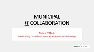 MUNICIPAL
IT COLLABORATION
Making IT Work:
Modernizing Local Government with Information Technology
October 18, 2016
 