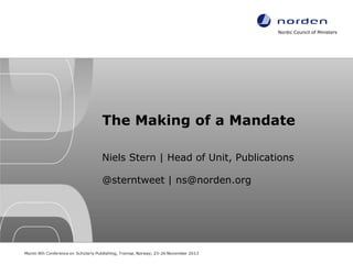 Nordic Council of Ministers

The Making of a Mandate
Niels Stern | Head of Unit, Publications
@sterntweet | ns@norden.org

Munin 8th Conference on Scholarly Publishing, Tromsø, Norway, 25-26 November 2013

 