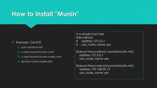 How to install "Munin"
 Example: CentOS
 yum install munin
 vi /etc/munin/munin.conf
 vi /etc/munin/munin-node.conf
 service munin-node start
# a simple host tree
#[localhost]
# address 127.0.0.1
# use_node_name yes
[Sakura-Tokyo;sakura1.pocketstudio.net]
address 127.0.0.1
use_node_name yes
[Sakura-Tokyo;sakura3.pocketstudio.net]
address 192.168.39.13
use_node_name yes
 