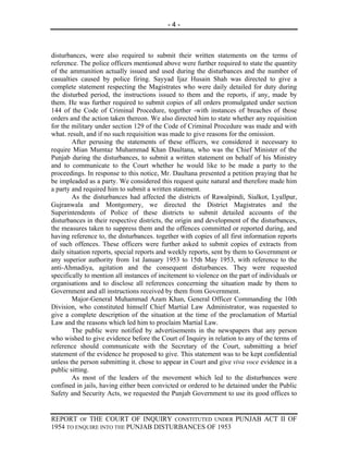 -4-



disturbances, were also required to submit their written statements on the terms of
reference. The police officers mentioned above were further required to state the quantity
of the ammunition actually issued and used during the disturbances and the number of
casualties caused by police firing. Sayyad Ijaz Husain Shah was directed to give a
complete statement respecting the Magistrates who were daily detailed for duty during
the disturbed period, the instructions issued to them and the reports, if any, made by
them. He was further required to submit copies of all orders promulgated under section
144 of the Code of Criminal Procedure, together -with instances of breaches of those
orders and the action taken thereon. We also directed him to state whether any requisition
for the military under section 129 of the Code of Criminal Procedure was made and with
what. result, and if no such requisition was made to give reasons for the omission.
        After perusing the statements of these officers, we considered it necessary to
require Mian Mumtaz Muhammad Khan Daultana, who was the Chief Minister of the
Punjab during the disturbances, to submit a written statement on behalf of his Ministry
and to communicate to the Court whether he would like to be made a party to the
proceedings. In response to this notice, Mr. Daultana presented a petition praying that he
be impleaded as a party. We considered this request quite natural and therefore made him
a party and required him to submit a written statement.
        As the disturbances had affected the districts of Rawalpindi, Sialkot, Lyallpur,
Gujranwala and Montgomery, we directed the District Magistrates and the
Superintendents of Police of these districts to submit detailed accounts of the
disturbances in their respective districts, the origin and development of the disturbances,
the measures taken to suppress them and the offences committed or reported during, and
having reference to, the disturbances. together with copies of all first information reports
of such offences. These officers were further asked to submit copies of extracts from
daily situation reports, special reports and weekly reports, sent by them to Government or
any superior authority from 1st January 1953 to 15th May 1953, with reference to the
anti-Ahmadiya, agitation and the consequent disturbances. They were requested
specifically to mention all instances of incitement to violence on the part of individuals or
organisations and to disclose all references concerning the situation made by them to
Government and all instructions received by them from Government.
        Major-General Muhammad Azam Khan, General Officer Commanding the 10th
Division, who constituted himself Chief Martial Law Administrator, was requested to
give a complete description of the situation at the time of the proclamation of Martial
Law and the reasons which led him to proclaim Martial Law.
        The public were notified by advertisements in the newspapers that any person
who wished to give evidence before the Court of Inquiry in relation to any of the terms of
reference should communicate with the Secretary of the Court, submitting a brief
statement of the evidence he proposed to give. This statement was to be kept confidential
unless the person submitting it. chose to appear in Court and give viva voce evidence in a
public sitting.
        As most of the leaders of the movement which led to the disturbances were
confined in jails, having either been convicted or ordered to he detained under the Public
Safety and Security Acts, we requested the Punjab Government to use its good offices to


REPORT OF THE COURT OF INQUIRY CONSTITUTED UNDER PUNJAB ACT II OF
1954 TO ENQUIRE INTO THE PUNJAB DISTURBANCES OF 1953
 