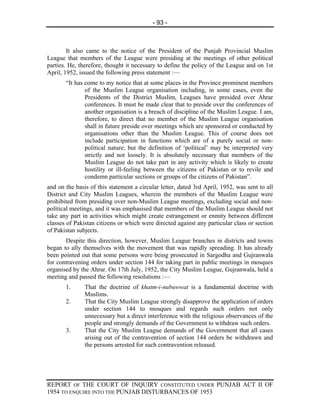 - 93 -



        It also came to the notice of the President of the Punjab Provincial Muslim
League that members of the League were presiding at the meetings of other political
parties. He, therefore, thought it necessary to define the policy of the League and on 1st
April, 1952, issued the following press statement :—
       “It has come to my notice that at some places in the Province prominent members
               of the Muslim League organisation including, in some cases, even the
               Presidents of the District Muslim, Leagues have presided over Ahrar
               conferences. It must be made clear that to preside over the conferences of
               another organisation is a breach of discipline of the Muslim League. I am,
               therefore, to direct that no member of the Muslim League organisation
               shall in future preside over meetings which are sponsored or conducted by
               organisations other than the Muslim League. This of course does not
               include participation in functions which are of a purely social or non-
               political nature; but the definition of ‘political’ may be interpreted very
               strictly and not loosely. It is absolutely necessary that members of the
               Muslim League do not take part in any activity which is likely to create
               hostility or ill-feeling between the citizens of Pakistan or to revile and
               condemn particular sections or groups of the citizens of Pakistan”.
and on the basis of this statement a circular letter, dated 3rd April, 1952, was sent to all
District and City Muslim Leagues, wherein the members of the Muslim League were
prohibited from presiding over non-Muslim League meetings, excluding social and non-
political meetings, and it was emphasised that members of the Muslim League should not
take any part in activities which might create estrangement or enmity between different
classes of Pakistan citizens or which were directed against any particular class or section
of Pakistan subjects.
       Despite this direction, however, Muslim League branches in districts and towns
began to ally themselves with the movement that was rapidly spreading. It has already
been pointed out that some persons were being prosecuted in Sargodha and Gujranwala
for contravening orders under section 144 for taking part in public meetings in mosques
organised by the Ahrar. On 17th July, 1952, the City Muslim League, Gujranwala, held a
meeting and passed the following resolutions :—
       1.      That the doctrine of khatm-i-nubuwwat is a fundamental doctrine with
               Muslims.
       2.      That the City Muslim League strongly disapprove the application of orders
               under section 144 to mosques and regards such orders not only
               unnecessary but a direct interference with the religious observances of the
               people and strongly demands of the Government to withdraw such orders.
       3.      That the City Muslim League demands of the Government that all cases
               arising out of the contravention of section 144 orders be withdrawn and
               the persons arrested for such contravention released.




REPORT OF THE COURT OF INQUIRY CONSTITUTED UNDER PUNJAB ACT II OF
1954 TO ENQUIRE INTO THE PUNJAB DISTURBANCES OF 1953
 