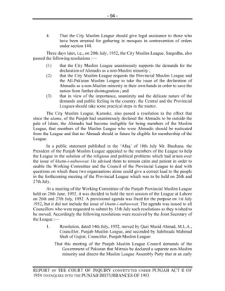 - 94 -



       4.      That the City Muslim League should give legal assistance to those who
               have been arrested for gathering in mosques in contravention of orders
               under section 144.
       Three days later, i.e., on 20th July, 1952, the City Muslim League, Sargodha, also
passed the following resolutions :—
       (1)     that the City Muslim League unanimously supports the demands for the
               declaration of Ahmadis as a non-Muslim minority ;
       (2)     that the City Muslim League requests the Provincial Muslim League and
               the All-Pakistan Muslim League to take the issue of the declaration of
               Ahmadis as a non-Muslim minority in their own hands in order to save the
               nation from further disintegration ; and
       (3)     that in view of the importance, unanimity and the delicate nature of the
               demands and public feeling in the country, the Central and the Provincial
               Leagues should take some practical steps in the matter.
        The City Muslim League, Kamoke, also passed a resolution to the effect that
since the ulama, of the Punjab had unanimously declared the Ahmadis to be outside the
pale of Islam, the Ahmadis had become ineligible for being members of the Muslim
League, that members of the Muslim League who were Ahmadis should be rusticated
from the League and that no Ahmadi should in future be eligible for membership of the
League.
        In a public statement published in the ‘Afaq’ of 18th July Mr. Daultana. the
President of the Punjab Muslim League appealed to the members of the League to help
the League in the solution of the religious and political problems which had arisen over
the issue of khatm-i-nubuwwat. He advised them to remain calm and patient in order to
enable the Working Committee and the Council of the Provincial League to deal with
questions on which these two organisations alone could give a correct lead to the people
in the forthcoming meeting of the Provincial League which was to be held on 26th and
27th July.
       At a meeting of the Working Committee of the Punjab Provincial Muslim League
held on 28th June, 1952, it was decided to hold the next session of the League at Lahore
on 26th and 27th July, 1952. A provisional agenda was fixed for the purpose on 1st July
1952, but it did not include the issue of khatm-i-nubuwwat. The agenda was issued to all
Councillors who were requested to submit by 15th July such resolutions as they wished to
be moved. Accordingly the following resolutions were received by the Joint Secretary of
the League :—
       1.      Resolution, dated 14th July, 1952, moved by Qazi Murid Ahmad, M.L.A.,
               Councillor, Punjab Muslim League, and seconded by Sahibzada Mahmud
               Shah of Gujrat, Councillor, Punjab Muslim League:
             That this meeting of the Punjab Muslim League Council demands of the
                 Government of Pakistan that Mirzais be declared a separate non-Muslim
                 minority and directs the Muslim League Assembly Party that at an early


REPORT OF THE COURT OF INQUIRY CONSTITUTED UNDER PUNJAB ACT II OF
1954 TO ENQUIRE INTO THE PUNJAB DISTURBANCES OF 1953
 