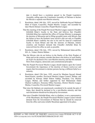 - 95 -



              date it should have a resolution passed in the Punjab Legislative
              Assembly calling upon the Constituent Assembly of Pakistan to declare
              the Mirzais a separate non-Muslim minority.
     2.      Resolution, dated 14th July, 1952, moved by Sahibzada Sayyad Mahmud
             Shah of Gujrat, Councillor, Punjab Muslim. League, and seconded by
             Qazi Murid Ahmad, Councillor, Punjab Muslim League:
          That this meeting of the Punjab Provincial Muslim League suspects Chaudhri
              Zafrullah Khan’s loyalty to the State and believes that Chaudhri
              Zafrullah Khan has exploited the office of Foreign Minister to propagate
              the doctrine of Mirzaeeat and in filling up public posts with Mirzais, that
              the failure to have the Kashmir issue solved is due not only to Chaudhri
              Zafrullah Khan’s inability but also to his and his Jama’at’s traditional
              loyalty to Great Britain and that the interests of Pakistan, Islamic
              countries and Kashmir demand that Chaudhri Zafrullah Khan be
              removed from his office as early as possible.
     3.      Resolution, dated 15th July, 1952, moved by Muhammad Islam-ud-Din,
             M.L.A., Vehari, District Multan :
          That the Mirzais who do not believe in the finality of the Holy Prophet of
              Islam and on the contrary consider that those who believe in such finality
              are Kafirs be declared to be a non-Muslim minority and that this demand
              flows from religious, democratic and constitutional principles.
          That the Punjab Provincial Muslim League should impress upon the Central
              Government the importance of the doctrine of khatm-i-nubuwwat and
              require that Government to declare persons having a different belief as a
              minority.
     4.      Resolution, dated 12th June, 1952, moved by Maulana Sayyad Ahmad
             Saeed Kazmi, member, Provincial Muslim League Council, Multan, and
             seconded by Khwaja Abdul Hakim Siddiqi, President, City Muslim
             League, Multan, and further supported by Sufi Muhammad Abdul
             Ghafoor Ludhianvi, Honorary Office Secretary, District Muslim League,
             Multan, Councillor, Provincial Muslim League :
          That since the Qadianis are unanimously considered to be outside the pale of
              Islam, they should be declared to be a non-Muslim minority and that
              such declaration should not be delayed by Government.
          That since Chaudhri Zafrullah Khan, who is a Qadiani, is not a representative
              of the Musalmans, the Punjab Provincial Muslim League Council should
              demand from the Government of Pakistan that he should be removed
              from the office and some reliable Musalman appointed in his place.




REPORT OF THE COURT OF INQUIRY CONSTITUTED UNDER PUNJAB ACT II OF
1954 TO ENQUIRE INTO THE PUNJAB DISTURBANCES OF 1953
 