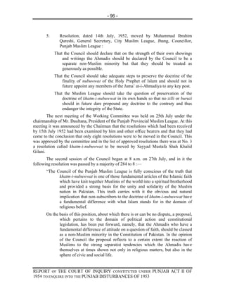 - 96 -



       5.     Resolution, dated 14th July, 1952, moved by Muhammad Ibrahim
              Qureshi, General Secretary, City Muslim League, Jhang, Councillor,
              Punjab Muslim League :
            That the Council should declare that on the strength of their own showings
                and writings the Ahmadis should be declared by the Council to be a
                separate non-Muslim minority but that they should be treated as
                generously as possible.
            That the Council should take adequate steps to preserve the doctrine of the
                finality of nubuwwat of the Holy Prophet of Islam and should not in
                future appoint any members of the Jama’ at-i-Ahmadiya to any key post.
            That the Muslim League should take the question of preservation of the
                doctrine of khatm-i-nubuwwat in its own hands so that no zilli or buruzi
                should in future dare propound any doctrine to the contrary and thus
                endanger the integrity of the State.
        The next meeting of the Working Committee was held on 25th July under the
chairmanship of Mr. Daultana, President of the Punjab Provincial Muslim League. At this
meeting it was announced by the Chairman that the resolutions which had been received
by 15th July 1952 had been examined by him and other office bearers and that they had
come to the conclusion that only eight resolutions were to be moved in the Council. This
was approved by the committee and in the list of approved resolutions there was at No. 3
a resolution called khatm-i-nubuwwat to be moved by Sayyad Mustafa Shah Khalid
Gilani.
       The second session of the Council began at 8 a.m. on 27th July, and in it the
following resolution was passed by a majority of 284 to 8 :—
       “The Council of the Punjab Muslim League is fully conscious of the truth that
             khatm-i-nubuwwat is one of those fundamental articles of the Islamic faith
             which have knit together Muslims of the world into a spiritual brotherhood
             and provided a strong basis for the unity and solidarity of the Muslim
             nation in Pakistan. This truth carries with it the obvious and natural
             implication that non-subscribers to the doctrine of khatm-i-nubuwwat have
             a fundamental difference with what Islam stands for in the domain of
             religious belief.
       On the basis of this position, about which there is or can be no dispute, a proposal,
              which pertains to the domain of political action and constitutional
              legislation, has been put forward, namely, that the Ahmadis who have a
              fundamental difference of attitude on a question of faith, should be classed
              as a non-Muslim minority in the Constitution of Pakistan. In the opinion
              of the Council the proposal reflects to a certain extent the reaction of
              Muslims to the strong separatist tendencies which the Ahmadis have
              themselves at times shown not only in religious matters, but also in the
              sphere of civic and social life.


REPORT OF THE COURT OF INQUIRY CONSTITUTED UNDER PUNJAB ACT II OF
1954 TO ENQUIRE INTO THE PUNJAB DISTURBANCES OF 1953
 