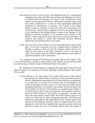 - 97 -



       The proposal, however, involves grave and important issues of a constitutional
             and legal nature which will affect the privileges and obligations of citizens
             of Pakistan and will determine the nature of the constitutional set-up
             which is to be proposed for Pakistan. Such matters naturally require deep
             and careful consideration in a spirit of calm unprejudiced deliberation
             unaffected by emotionalism or agitation. The Council of the Punjab
             Muslim League is, therefore, of the opinion that the constitutional issue
             involved may, with the fullest confidence, be left to the mature judgment
             of the leadership of the Pakistan Muslim League & the Members of the
             Pakistan Constituent Assembly. In the meantime every member of the
             Muslim League organisation must endeavour to create an atmosphere of
             calmness and serenity in which alone deliberate decisions affecting
             fundamental constitutional policy can be taken.

       At the same tame this Council affirms its unwavering adherence to the principle
              that it is not only a democratic but also a religious duty of Muslims of
              Pakistan to protect as their own the life, property, honour and all civic
              rights of every citizen of this State, irrespective of his or her caste or
              creed. This Council expects the Muslim League Ministry in the Punjab to
              uphold the principle in all circumstances”.

       At a subsequent meeting of the Working Committee held on 22nd August, 1932,
it was resolved that no member or office bearer of the Muslim League should preside
over the meetings of Majlis-i-Amal of All Muslim Parties Convention.

       Mr. Daultana now busied himself in explaining the stand taken by the Provincial
Muslim League in its resolution of 27th July. Speaking in Hazuri Bagh on 30th August,
1952, he said :

       “To-day Pakistan is the only country in the world which seeks to claim Islamic
             Government. The whole world is watching us in this experiment and if we
             failed in fulfilling this responsibility, the world would have an opportunity
             to say that there is no room for an Islamic form of Government in the
             world. In the matter of khatm-i-nubuwwat, I have the same belief which a
             Musalman should have. According to me all those who do not believe the
             Holy Prophet to be the last of the prophets are outside the pale of Islam. I
             go further and say that to raise any argument on the doctrine of khatm-i-
             nubuwwat itself amounts to kufr because an argument is possible only
             where the matter admits of some doubt. The belief in khatm-i-nubuwwat is
             a part of our faith and it is above all argument and logic. The Mirzais are
             themselves responsible for the hatred that has been created against them
             because of their separatist tendencies. They are separate from us in every
             department of life and have confined their personal, political and social
             activities to their own class. The Qadiani officers have been guilty of



REPORT OF THE COURT OF INQUIRY CONSTITUTED UNDER PUNJAB ACT II OF
1954 TO ENQUIRE INTO THE PUNJAB DISTURBANCES OF 1953
 