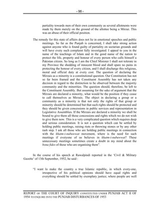 - 98 -



             partiality towards men of their own community as several allotments were
             made by them merely on the ground of the allottee being a Mirzai. This
             was an abuse of their official position.

      The remedy for this state of affairs does not lie in emotional speeches and public
            meetings. So far as the Punjab is concerned, I shall take strong action
            against anyone who is found guilty of partiality on sectarian grounds and
            will have every such complaint fully investigated. I appeal to you in the
            name of the teachings of Islam and in the good name of the nation to
            protect the life, property and honour of every person who calls himself a
            Pakistan citizen. So long as I am the Chief Minister I shall not tolerate in
            my Province the shedding of innocent blood and shall spare no pains in
            protecting the honour of every citizen, and I shall discharge this religious,
            moral and official duty at every cost. The question of declaring the
            Mirzais as a minority is a constitutional question. Our Constitution has not
            so far been framed and the Constituent Assembly has not taken any
            decision in regard to the distinction to be observed between the majority
            community and the minorities. The question should, therefore, be left to
            the Constituent Assembly. But assuming for the sake of argument that the
            Mirzais are declared a minority, what would be the position if they cease
            to call themselves as Mirzais. The object in declaring a group or a
            community as a minority is that not only the rights of that group or
            minority should be determined but that such rights should be protected and
            they should be given concessions in public services and representation in
            Legislative Assemblies. If the Mirzais are declared a minority we shall be
            bound to give them all those concessions and rights which we do not wish
            to give them now. This is a very complicated question which requires deep
            and serious consideration. It is not a question which can be settled by
            holding public meetings, raising riots or throwing stones or by any other
            rash step. I ask all those who are holding public meetings in connection
            with the khatm-i-nubuwwat movement, where is the need for such
            meetings if everyone of us believes in khatm-i-nubuwwat? These
            unnecessary meetings sometimes create a doubt in my mind about the
            bona fides of those who are organising them”.


       In the course of his speech at Rawalpindi reported in the ‘Civil & Military
Gazette’ of 13th September, 1952, he said :


      “I want lo make the country a true Islamic republic, in which every-one,
            irrespective of his political opinions should have equal rights and
            everything should be settled by exemplary justice; where people are well




REPORT OF THE COURT OF INQUIRY CONSTITUTED UNDER PUNJAB ACT II OF
1954 TO ENQUIRE INTO THE PUNJAB DISTURBANCES OF 1953
 