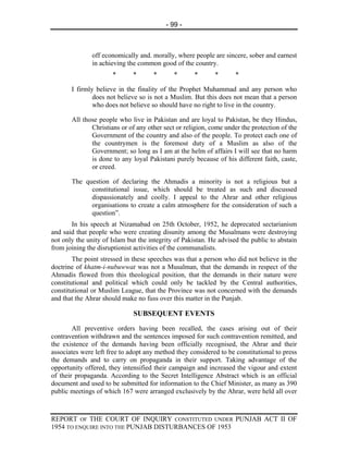 - 99 -



               off economically and. morally, where people are sincere, sober and earnest
               in achieving the common good of the country.
                      *       *      *       *       *      *       *

       I firmly believe in the finality of the Prophet Muhammad and any person who
               does not believe so is not a Muslim. But this does not mean that a person
               who does not believe so should have no right to live in the country.

       All those people who live in Pakistan and are loyal to Pakistan, be they Hindus,
              Christians or of any other sect or religion, come under the protection of the
              Government of the country and also of the people. To protect each one of
              the countrymen is the foremost duty of a Muslim as also of the
              Government; so long as I am at the helm of affairs I will see that no harm
              is done to any loyal Pakistani purely because of his different faith, caste,
              or creed.

       The question of declaring the Ahmadis a minority is not a religious but a
             constitutional issue, which should be treated as such and discussed
             dispassionately and coolly. I appeal to the Ahrar and other religious
             organisations to create a calm atmosphere for the consideration of such a
             question”.
       In his speech at Nizamabad on 25th October, 1952, he deprecated sectarianism
and said that people who were creating disunity among the Musalmans were destroying
not only the unity of Islam but the integrity of Pakistan. He advised the public to abstain
from joining the disruptionist activities of the communalists.
        The point stressed in these speeches was that a person who did not believe in the
doctrine of khatm-i-nubuwwat was not a Musalman, that the demands in respect of the
Ahmadis flowed from this theological position, that the demands in their nature were
constitutional and political which could only be tackled by the Central authorities,
constitutional or Muslim League, that the Province was not concerned with the demands
and that the Ahrar should make no fuss over this matter in the Punjab.

                              SUBSEQUENT EVENTS
        All preventive orders having been recalled, the cases arising out of their
contravention withdrawn and the sentences imposed for such contravention remitted, and
the existence of the demands having been officially recognised, the Ahrar and their
associates were left free to adopt any method they considered to be constitutional to press
the demands and to carry on propaganda in their support. Taking advantage of the
opportunity offered, they intensified their campaign and increased the vigour and extent
of their propaganda. According to the Secret Intelligence Abstract which is an official
document and used to be submitted for information to the Chief Minister, as many as 390
public meetings of which 167 were arranged exclusively by the Ahrar, were held all over



REPORT OF THE COURT OF INQUIRY CONSTITUTED UNDER PUNJAB ACT II OF
1954 TO ENQUIRE INTO THE PUNJAB DISTURBANCES OF 1953
 