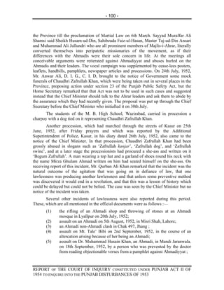 - 100 -



the Province till the proclamation of Martial Law on 6th March. Sayyad Muzaffar Ali
Shamsi said Sheikh Husam-ud-Din, Sahibzada Faiz-ul-Hasan, Master Taj-ud-Din Ansari
and Muhammad Ali Jullundri who are all prominent members of Majlis-i-Ahrar, literally
converted themselves into peripatetic missionaries of the movement, as if their
differences with the Ahmadis were their sole concern in life. At the meetings all
conceivable arguments were reiterated against Ahmadiyyat and abuses hurled on the
Ahmadis and their leaders. The vocal campaign was supplemented by cease-lees posters,
leaflets, handbills, pamphlets, newspaper articles and processions. On 24th July, 1952,
Mr. Anwar Ali, D. I. G., C. I. D, brought to the notice of Government some mock
funerals of Chaudhri Zafrullah Khan, which were being taken out in several places in the
Province, proposing action under section 23 of the Punjab Public Safety Act, but the
Home Secretary remarked that that Act was not to be used in such cases and suggested
instead that the Chief Minister should talk to the Ahrar leaders and ask them to abide by
the assurance which they had recently given. The proposal was put up through the Chief
Secretary before the Chief Minister who initialled it on 30th July.
       The students of the M. B. High School, Wazirabad, carried in procession a
charpoy with a dog tied on it representing Chaudhri Zafrullah Khan.
        Another procession, which had marched through the streets of Kasur on 25th
June, 1952, after Friday prayers and which was reported by the Additional
Superintendent of Police, Kasur, in his diary dated 26th July, 1952, also came to the
notice of the Chief Minister. In that procession, Chaudhri Zafrullah Khan had been
grossly abused in slogans such as ‘Zafrullah kanjar’, ‘Zafrullah dog’, and ‘Zafrullah
swine’, and at a later stage the processionists had procured a she-ass and written on it
‘Begum Zafrullah’. A man wearing a top hat and a garland of shoes round his neck with
the name Mirza Ghulam Ahmad written on him had seated himself on the she-ass. On
receiving report of this incident, Mr. Qurban Ali Khan remarked that the incident was the
natural outcome of the agitation that was going on in defiance of law, that one
lawlessness was producing another lawlessness and that unless some preventive method
was discovered it would end in a revolution, and that this was a lesson of history which
could be delayed but could not be belied. The case was seen by the Chief Minister but no
notice of the incident was taken.
       Several other incidents of lawlessness were also reported during this period.
These, which are all mentioned in the official documents were as follows :—
       (1)    the rifling of an Ahmadi shop and throwing of stones at an Ahmadi
              mosque in Lyallpur on 20th July, 1952;
       (2)    assault on an Ahmadi on 5th August, 1952, in Misri Shah, Lahore;
       (3)    an Ahmadi non-Ahmadi clash in Chak 497, Jhang ;
       (4)    assault on Mt. Tale’ Bibi on 2nd September, 1952, in the course of an
              altercation arising because of her being an Ahmadi;
       (5)    assault on Dr. Muhammad Husain Khan, an Ahmadi, in Mandi Jaranwala.
              on 18th September, 1952, by a person who was prevented by the doctor
              from reading objectionable verses from a pamphlet against Ahmadiyyat ;



REPORT OF THE COURT OF INQUIRY CONSTITUTED UNDER PUNJAB ACT II OF
1954 TO ENQUIRE INTO THE PUNJAB DISTURBANCES OF 1953
 