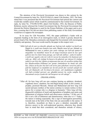 - 102 -



        The attention of the Provincial Government was drawn to this cartoon by the
Central Government by letter No. 28/43/52-Poll (1), dated 11th October, 1952. The letter
stated that it was presumed that the Provincial Government had noticed this cartoon and
would take suitable action which would be communicated to the Central Government. In
reply, by letter No. 3754-PB-52/985, dated 23rd October, 1952, the Director of Public
Relations merely informed the Central Government that the Provincial Government had
directed the District Magistrate to send for the Printer-Publisher of the paper and to give
him a warning that if he did not desist from publishing matter of this kind, Government
would have to suppress the newspaper.
        In its issue for 12th November, 1952, this paper published a leader with an
enigmatic heading in the form of an interrogation mark, in which it grossly abused the
present head of the Ahmadiya community and charged the Government with encouraging
infidelity and apostasy. The exact words used by the paper in this respect were : —

       “Akhir kab-tak ek zani wa sharabi, ghunde aur bad-ma’ash, muftari wa kazib aur
              Dajjal ko is mulk men hamare kan nabi, Masih-i-mau’ud aur Ahmad wa
              Muhammad ke nam se pukare jate sunte rahenge aur kab-tak ummat ki
              muqaddas wa mutahhar maon ko ek nang-i-insaniyat aurat ke liye apni
              qabron men be-chain hona parega, aur kab-tak ambiya’, aulia ki tauhin-
              o-tazlil aur aqaid-o-sha’air-i-din ki ruswai ka tamasha-i-be-hamiyati jari
              rahe ga. Akhir yeh zindagi be-hayai-o-be-ghairati aur daiyusi ki zindagi
              nahin to aur kiya hai. Qaum aj mujassam taur par ek sawaliya nishan ban
              kar khudawandan-i-hukumat aur qaumi zimmadaron ka munh tak rahi
              hai. Lihaza un-ka farz hai keh woh un-ke jane pahchane sawal ka jald az
              jald koi mufassal wa mudallal aur do-tok jawab den warnah samajh len
              keh yeh khamoshi yeh be-itinai-o-be-niyazi, yeh mudahanat-o-taghaful,
              yeh kufr-o-irtidad parwari aur ghaddar-nawazi ka socha samjha hua
              sharamnak rawiya ziyada der tak barqarar na reh sakega” .
                                   (TRANSLATION)

       “After all, for how long will our ears continue hearing an adulterer, drunkard,
              vagabond, knave. slanderer, liar and Dajjal being called, in this country, a
              prophet, promised Messiah, Ahmad and Muhammad and how long will
              sacred and pure mothers of the nation continue to remain restless in their
              graves for a woman who is a disgrace to humanity ? How long will this
              disgraceful exhibition of insult and degradation of prophets and saints and
              debasement of religious beliefs and observances continue ? If this sort of
              life is not a life of dishonour and shamelessness, what else is it ? Today,
              the nation is looking expectantly, like a sign of interrogation personified,
              towards men at the helm of the State who are answerable to the nation. It
              is, therefore, incumbent on them to give a detailed, reasonable and
              decisive answer to the well-understood question, otherwise they should
              bear in mind that their considered, and shameless attitude of silence,



REPORT OF THE COURT OF INQUIRY CONSTITUTED UNDER PUNJAB ACT II OF
1954 TO ENQUIRE INTO THE PUNJAB DISTURBANCES OF 1953
 
