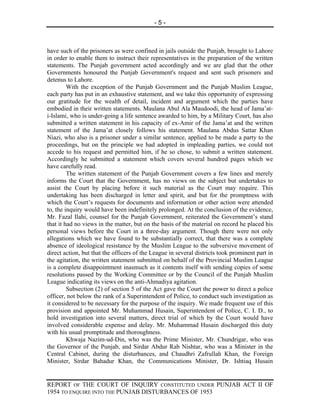 -5-



have such of the prisoners as were confined in jails outside the Punjab, brought to Lahore
in order to enable them to instruct their representatives in the preparation of the written
statements. The Punjab government acted accordingly and we are glad that the other
Governments honoured the Punjab Government's request and sent such prisoners and
detenus to Lahore.
         With the exception of the Punjab Government and the Punjab Muslim League,
each party has put in an exhaustive statement, and we take this opportunity of expressing
our gratitude for the wealth of detail, incident and argument which the parties have
embodied in their written statements. Maulana Abul Ala Maudoodi, the head of Jama’at-
i-Islami, who is under-going a life sentence awarded to him, by a Military Court, has also
submitted a written statement in his capacity of ex-Amir of the Jama’at and the written
statement of the Jama’at closely follows his statement. Maulana Abdus Sattar Khan
Niazi, who also is a prisoner under a similar sentence, applied to be made a party to the
proceedings, but on the principle we had adopted in impleading parties, we could not
accede to his request and permitted him, if he so chose, to submit a written statement.
Accordingly he submitted a statement which covers several hundred pages which we
have carefully read.
         The written statement of the Punjab Government covers a few lines and merely
informs the Court that the Government, has no views on the subject but undertakes to
assist the Court by placing before it such material as the Court may require. This
undertaking has been discharged in letter and spirit, and but for the promptness with
which the Court’s requests for documents and information or other action were attended
to, the inquiry would have been indefinitely prolonged. At the conclusion of the evidence,
Mr. Fazal Ilahi, counsel for the Punjab Government, reiterated the Government’s stand
that it had no views in the matter, but on the basis of the material on record he placed his
personal views before the Court in a three-day argument. Though there were not only
allegations which we have found to be substantially correct, that there was a complete
absence of ideological resistance by the Muslim League to the subversive movement of
direct action, but that the officers of the League in several districts took prominent part in
the agitation, the written statement submitted on behalf of the Provincial Muslim League
is a complete disappointment inasmuch as it contents itself with sending copies of some
resolutions passed by the Working Committee or by the Council of the Punjab Muslim
League indicating its views on the anti-Ahmadiya agitation.
         Subsection (2) of section 5 of the Act gave the Court the power to direct a police
officer, not below the rank of a Superintendent of Police, to conduct such investigation as
it considered to be necessary for the purpose of the inquiry. We made frequent use of this
provision and appointed Mr. Muhammad Husain, Superintendent of Police, C. I. D., to
hold investigation into several matters, direct trial of which by the Court would have
involved considerable expense and delay. Mr. Muhammad Husain discharged this duty
with his usual promptitude and thoroughness.
         Khwaja Nazim-ud-Din, who was the Prime Minister, Mr. Chundrigar, who was
the Governor of the Punjab, and Sirdar Abdur Rab Nishtar, who was a Minister in the
Central Cabinet, during the disturbances, and Chaudhri Zafrullah Khan, the Foreign
Minister, Sirdar Bahadur Khan, the Communications Minister, Dr. Ishtiaq Husain


REPORT OF THE COURT OF INQUIRY CONSTITUTED UNDER PUNJAB ACT II OF
1954 TO ENQUIRE INTO THE PUNJAB DISTURBANCES OF 1953
 