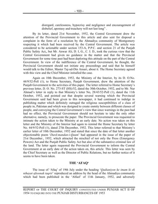 - 103 -



               disregard, carelessness, hypocrisy and negligence and encouragement of
               disbelief, apostasy and treachery will not last long” .
        By its letter, dated 21st November, 1952, the Central Government drew the
attention of the Provincial Government to this article and also sent for disposal a
complaint in the form of a resolution by the Ahmadiya community of Montgomery
respecting it which had been received by the Central Government. The article was
considered to be actionable under section 153-A, P.P.C. and section 21 of the Punjab
Public Safety Act,, but Mr. Anwar Ali, D. I, G., C. I. D., took the curious view that the
Central Government had given no guidance in the matter and that the Provincial
Government for some time past had been deploring this attitude on the part of the Central
Government. In view of the indifference of the Central Government, he thought, the
Provincial Government should not initiate any proceedings and said that he himself
would talk to the Editor, Master Taj-ud-Din Ansari, about it. The Home Secretary agreed
with this view and the Chief Minister initialled the case.
        Again on 10th December, 1952, the Ministry of the Interior, by its D. O.No.
44/9/52-Poll (1), to Home Secretary, Punjab Government, drew the attention of the
Punjab Government to the activities of this paper. The letter referred to Home Secretary’s
previous letter, D. O. No. 273-ST (HS)/52, dated the 30th October, 1952, and to Mr. Nur
Ahmad’s letter in reply to that Ministry’s letter No, 28/43/52-Poll (1), dated the 11th
October, 1952, and pointed out that despite several warning which the Provincial
Government said had been given to this newspaper, it had continued to indulge in
publishing matter which definitely outraged the religious susceptibilities of a class of
people in, Pakistan and which was designed to create enmity between different classes of
people, and conveying the Central Government’s view that since warnings in the past had
had no effect, the Provincial Government should not hesitate to take the only other
alternative, namely, to prosecute the paper. The Provincial Government was requested to
intimate the action taken to the Ministry at an early date. No action was taken on this
letter and the Ministry of the Interior had again to remind the Home Secretary by letter
No. 44/9/52-Poll (1), dated 27th December, 1952. This letter referred to that Ministry’s
earlier letter of 10th December, 1952 and stated that since the date of that letter another
objectionable poem ‘Dard-mandan-i-Qaum’ had appeared in the issue of the paper of
21st December., 1952, which attracted the mischief of not only the Press (Emergency
Powers) Act and the Punjab Public Safety Act but also of the substantive criminal law of
the land. The letter again requested the Provincial Government to inform the Central
Government at an early date of the action taken on, this article. This letter was seen by
the Chief Secretary as well as the Director of Public Relations, but no further notice of it
seems to have been taken.

                                     THE ‘AFAQ‘
       The issue of ‘Afaq’ of 19th July under the heading ‘Qadianiyon ke imam ki ek
nihayat afsosnak taqrir’ reproduced an address by the head of the Ahmadiya community
which had been published in the ‘Alfazl’ of 11th January, 1952, and adversely



REPORT OF THE COURT OF INQUIRY CONSTITUTED UNDER PUNJAB ACT II OF
1954 TO ENQUIRE INTO THE PUNJAB DISTURBANCES OF 1953
 