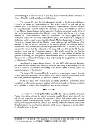 - 104 -



commented upon it, while the issue of 20th July published reports of the celebration of
Yaum-i-Mutalilba in different places in the Province.

         The issue of this paper for 30th July devoted a leader to the discussion of Muslim
League’s resolution on khatm-i-nubuwwat. The article pointed out that one of the
demands made of the Provincial Muslim League was that the Mirzais should be declared
to be outside the pale of Islam and that the correctness of this demand had been admitted
by the Muslim League because in his speech Mr. Daultana had unequivocally declared
that, in the unanimous opinion of the Muslim League, Mirzais who did not believe in the
doctrine of ‘khatm-i-nubuwwat’ were not Musalmans. The article appreciated this
declaration and asked if any other responsible leader had ever made such an unequivocal
declaration and proceeded to compliment the Punjab Muslim, League and its leader for it.
The article explained that while the Muslim League had expressed itself in favour of the
demands, it had not taken a decision on the subject because the question, being a
constitutional one, related not only to the Punjab but to the whole of Pakistan, and that it
was for this reason that the settlement of the issue had been left for the All-Pakistan
Muslim League and the Constituent Assembly. The article hoped that the Pakistan
Muslim League and the Constituent Assembly would not now hesitate to declare the
Qadianis a minority, and drew pointed attention to that part of the resolution which had
impressed on Musalmans their religions duty of protecting the life, property and honour
of all citizens of Pakistan.
        Another article appeared in the issue of 19th July, 1952, which attempted to make
the point that the alarming and menacing situation, prevailing in the country was the
result of addresses and speeches delivered by Mirza Bashir-ud-Din Mahmud Ahmad and
aggressive designs of the Ahmadis.
        The issue of 6th August published a selection of objectionable extracts from the
‘Alfazl’ containing statements by the present leader of the Ahmadiya community, while
that of 1st September reproduced Mr. Daultana’s speech in Hazuri Bagh.
       In the issue dated 28th February there appeared a letter from a contributor, Akbar
Muradpuri, in which some questions together with their answers from Ahmadiya writings
were published in order to show that Qadianis were a separate ummat.

                                    THE ‘EHSAN’
        The ‘Ehsan’ of 21st July published an appeal by the Majlis-i-Amal of All Muslim
Parties Convention advising the people to remain peaceful despite provocation by the
Mirzais and requesting the imams of mosques to advise their congregations on next
Friday to abstain from creating any disorder. The appeal pointed out that the demands
relating to the declaration of the Ahmadis as a minority and for the removal of Chaudhri
Zafrullah Khan were constitutional demands which should be pressed in an atmosphere
free from breaches of the law.




REPORT OF THE COURT OF INQUIRY CONSTITUTED UNDER PUNJAB ACT II OF
1954 TO ENQUIRE INTO THE PUNJAB DISTURBANCES OF 1953
 