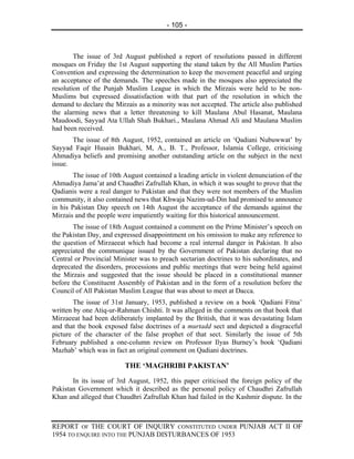 - 105 -



        The issue of 3rd August published a report of resolutions passed in different
mosques on Friday the 1st August supporting the stand taken by the All Muslim Parties
Convention and expressing the determination to keep the movement peaceful and urging
an acceptance of the demands. The speeches made in the mosques also appreciated the
resolution of the Punjab Muslim League in which the Mirzais were held to be non-
Muslims but expressed dissatisfaction with that part of the resolution in which the
demand to declare the Mirzais as a minority was not accepted. The article also published
the alarming news that a letter threatening to kill Maulana Abul Hasanat, Maulana
Maudoodi, Sayyad Ata Ullah Shah Bukhari., Maulana Ahmad Ali and Maulana Muslim
had been received.
       The issue of 8th August, 1952, contained an article on ‘Qadiani Nubuwwat’ by
Sayyad Faqir Husain Bukhari, M, A., B. T., Professor, Islamia College, criticising
Ahmadiya beliefs and promising another outstanding article on the subject in the next
issue.
        The issue of 10th August contained a leading article in violent denunciation of the
Ahmadiya Jama’at and Chaudhri Zafrullah Khan, in which it was sought to prove that the
Qadianis were a real danger to Pakistan and that they were not members of the Muslim
community, it also contained news that Khwaja Nazim-ud-Din had promised to announce
in his Pakistan Day speech on 14th August the acceptance of the demands against the
Mirzais and the people were impatiently waiting for this historical announcement.
       The issue of 18th August contained a comment on the Prime Minister’s speech on
the Pakistan Day, and expressed disappointment on his omission to make any reference to
the question of Mirzaeeat which had become a real internal danger in Pakistan. It also
appreciated the communique issued by the Government of Pakistan declaring that no
Central or Provincial Minister was to preach sectarian doctrines to his subordinates, and
deprecated the disorders, processions and public meetings that were being held against
the Mirzais and suggested that the issue should be placed in a constitutional manner
before the Constituent Assembly of Pakistan and in the form of a resolution before the
Council of All Pakistan Muslim League that was about to meet at Dacca.
        The issue of 31st January, 1953, published a review on a book ‘Qadiani Fitna’
written by one Atiq-ur-Rahman Chishti. It was alleged in the comments on that book that
Mirzaeeat had been deliberately implanted by the British, that it was devastating Islam
and that the book exposed false doctrines of a murtadd sect and depicted a disgraceful
picture of the character of the false prophet of that sect. Similarly the issue of 5th
February published a one-column review on Professor Ilyas Burney’s book ‘Qadiani
Mazhab’ which was in fact an original comment on Qadiani doctrines.

                          THE ‘MAGHRIBI PAKISTAN’
       In its issue of 3rd August, 1952, this paper criticised the foreign policy of the
Pakistan Government which it described as the personal policy of Chaudhri Zafrullah
Khan and alleged that Chaudhri Zafrullah Khan had failed in the Kashmir dispute. In the



REPORT OF THE COURT OF INQUIRY CONSTITUTED UNDER PUNJAB ACT II OF
1954 TO ENQUIRE INTO THE PUNJAB DISTURBANCES OF 1953
 