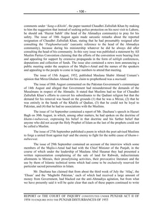 - 106 -



comments under ‘Sang-o-Khisht’, the paper taunted Chaudhri Zafrullah Khan by making
to him the suggestion that instead of seeking police protection on his next visit to Lahore,
he should ask ‘Hazrat Sahib’ (the head of the Ahmadiya community) to pray for his
safety. The issue of 10th August again made sarcastic remarks about the reported
resignation of Chaudhri Zafrullah Khan, stating that he had presumably resigned after
consulting the ‘Paighambarzada’ (sarcastic reference to the head of the Ahmadiya
community), because during his ministership whatever he did he always did after
consulting the head of his community. In this very issue was published a statement by All
Muslim Parties Convention claiming that the efforts of the convention were bearing fruit
and appealing for support by extensive propaganda in the form of tabligh conferences,
deputations and collection of funds. The issue also contained a news item announcing a
public meeting under the auspices of the Majlis-i-Amal and the names of the speakers
and appealing to the people to come in large numbers to attend that meeting.
       The issue of 15th August, 1952, published Maulana Shabir Ahmad Usmani’s
opinion that Mirza Ghulam Ahmad for his claim to prophethood was a murtadd.
       The issue of I8th August commented on the Pakistan Government’s communique
of 14th August and alleged that Government had misunderstood the demands of the
Musalmans in respect of the Ahmadis. It stated that Muslims had no fear of Chaudhri
Zafrullah Khan’s efforts to convert his subordinates to the Qadiani religion but that the
demand for his removal was based on the grounds (1) that he was a Mirzai, (2) that he
was entirely in the hands of the Khalifa of Qadian, (3) that he could not be loyal to
Pakistan, and (4) that he had no associations with the Muslims.
        The issue of 1st September contained a report of Mr. Daultana’s speech in Hazuri
Bagh on 30th August, in which, among other matters, he had spoken on the doctrine of
khatm-i-nubuwwat, expressing his belief in that doctrine and his further belief that
anyone who did not accept the Holy Prophet of Islam as the last of the prophets could not
be called a Muslim.
        The issue of 27th September published a poem in which the poet advised Muslims
to forge a united front against kufr and the enemy to fight for the noble cause of khatm-i-
nubuwwat.
        The issue of 29th September contained an account of the interview which some
members of the Majlis-i-Amal had had with the Chief Minister of the Punjab, in the
course of which under the leadership of Maulana Abul Hasanat they had presented a
written representation complaining of the sale of land for Rabwah, indiscriminate
allotments to Mirzais, their proselytising activities, their provocative literature and the
use by them of Islamic technical terms which had come to be exclusively reserved for
particular sacred personalities in Islam.
       Mr. Daultana has claimed that from about the third week of July the ‘Afaq’, the
‘Ehsan’ and the ‘Maghribi Pakistan,’ each of which had received a large amount of
money from Government, had blacked out the anti-Ahmadiya agitation, but from what
we have presently said it will be quite clear that each of these papers continued to write



REPORT OF THE COURT OF INQUIRY CONSTITUTED UNDER PUNJAB ACT II OF
1954 TO ENQUIRE INTO THE PUNJAB DISTURBANCES OF 1953
 