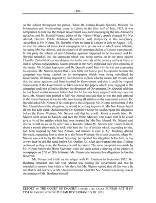 - 107 -



on the subject throughout the period. When Dr. Ishtiaq Husain Qureshi, Minister for
Information and Broadcasting, came to Lahore in the later half of July, 1952, it was
complained to him that the Punjab Government was itself encouraging the anti-Ahmadiya
agitation, and Mr. Hamid Nizami, editor of the ‘Nawa-i-Waqt’, openly charged Mir Nur
Ahmad, Director, Public Relations Department, with complicity in this conspiracy.
According to Mr. Nizami, Dr. Qureshi, when he came to Lahore in July or August 1952,
invited the editors of some local newspapers to a private tea at which some officials,
including Mir Nur Ahmad, and the editors of all important dailies of Lahore were present.
In this party the subject of anti-Ahmadiya agitation happened to be discussed, and Dr.
Qureshi remarked that the campaign which was being carried on in the press against
Chaudhri Zafrullah Khan was detrimental to the interests of the country and was likely to
lead to serious consequences. Guests present at the party expressed their own opinions in
the matter. Mr. Nizami kept quiet and Dr. Qureshi asked him why he was not expressing
his opinion. Mr. Nizami replied that it was futile for him to give his opinion because the
campaign was being carried on by newspapers which were being subsidised by
Government. On being required by the Doctor to explain what he meant, Mr. Nizami said
that the entire agitation had been inspired by Government and that it could be stopped
immediately if the Government so liked because the papers which were engaged in the
campaign could not afford to disobey the directions of Government. Dr. Qureshi said that
he had heard similar rumours before but that he had not been supplied with any concrete
facts, Mr. Nizami then pointed to Mir Nur Ahmad and said that he was the arch criminal
in the matter because it was he who was having all articles on the movement written. Dr.
Qureshi asked Mr. Nizami if he could prove the allegation. Mr. Nizami replied that if Mir
Nur Ahmad denied the allegation, he would be willing to prove it, Mir Nur Ahmad heard
all this but kept quiet. Questioned by Dr. Qureshi whether he would repeat this allegation
before the Prime Minister, Mr. Nizami said that he would. About a month later, Mr.
Nizami went down to Karachi and met the Prime Minister who asked him if he could
give a list of the articles which had been inspired by Mir Nur Ahmad. Mr. Nizami said
that he would do so on his next visit to Karachi. When Mr. Nizami next visited Karachi
about a month afterwards, he took with him the file of articles which, according to him,
had been inspired by Mir Nur Ahmad, and handed it over to Mr. Mushtaq Ahmad
Gurmani, requesting him to show it to the Prime Minister. On a later occasion, when Mr.
Nizami was sent for by the Home Secretary, he repeated this allegation before him. A day
or two later he did the same before Mr. Qurban Ali Khan and warned him that if things
continued as they were, the Province would be ruined. The same complaint was made by
Mr. Nizami before the Home Secretary when the latter called a meeting of the editors of
newspapers on 27th or 28th February. Mr. Nizami also repeated his allegations before the
Governor.
         Mr. Nizami had a talk on the subject with Mr. Daultana in September 1952. Mr.
Daultana remarked that Mir Nur Ahmad was ruining the Government and that he
intended to remove him within a few days, but Mr. Nizami replied that all this was a lie
and that he did not believe Mr. Daultana because what Mir Nur Ahmad was doing, was at
the instance of Mr. Daultana himself.



REPORT OF THE COURT OF INQUIRY CONSTITUTED UNDER PUNJAB ACT II OF
1954 TO ENQUIRE INTO THE PUNJAB DISTURBANCES OF 1953
 