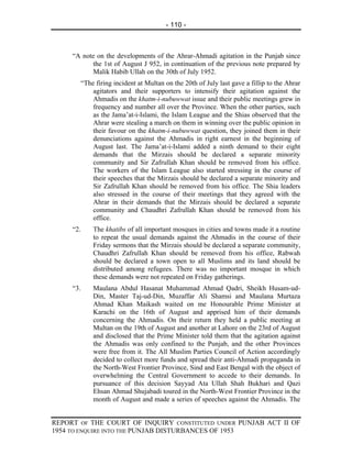 - 110 -



     “A note on the developments of the Ahrar-Ahmadi agitation in the Punjab since
           the 1st of August J 952, in continuation of the previous note prepared by
           Malik Habib Ullah on the 30th of July 1952.
           “The firing incident at Multan on the 20th of July last gave a fillip to the Ahrar
               agitators and their supporters to intensify their agitation against the
               Ahmadis on the khatm-i-nubuwwat issue and their public meetings grew in
               frequency and number all over the Province. When the other parties, such
               as the Jama’at-i-Islami, the Islam League and the Shias observed that the
               Ahrar were stealing a march on them in winning over the public opinion in
               their favour on the khatm-i-nubuwwat question, they joined them in their
               denunciations against the Ahmadis in right earnest in the beginning of
               August last. The Jama’at-i-Islami added a ninth demand to their eight
               demands that the Mirzais should be declared a separate minority
               community and Sir Zafrullah Khan should be removed from his office.
               The workers of the Islam League also started stressing in the course of
               their speeches that the Mirzais should be declared a separate minority and
               Sir Zafrullah Khan should be removed from his office. The Shia leaders
               also stressed in the course of their meetings that they agreed with the
               Ahrar in their demands that the Mirzais should be declared a separate
               community and Chaudhri Zafrullah Khan should be removed from his
               office.
     “2.       The khatibs of all important mosques in cities and towns made it a routine
               to repeat the usual demands against the Ahmadis in the course of their
               Friday sermons that the Mirzais should be declared a separate community,
               Chaudhri Zafrullah Khan should be removed from his office, Rabwah
               should be declared a town open to all Muslims and its land should be
               distributed among refugees. There was no important mosque in which
               these demands were not repeated on Friday gatherings.
     “3.       Maulana Abdul Hasanat Muhammad Ahmad Qadri, Sheikh Husam-ud-
               Din, Master Taj-ud-Din, Muzaffar Ali Shamsi and Maulana Murtaza
               Ahmad Khan Maikash waited on me Honourable Prime Minister at
               Karachi on the 16th of August and apprised him of their demands
               concerning the Ahmadis. On their return they held a public meeting at
               Multan on the 19th of August and another at Lahore on the 23rd of August
               and disclosed that the Prime Minister told them that the agitation against
               the Ahmadis was only confined to the Punjab, and the other Provinces
               were free from it. The All Muslim Parties Council of Action accordingly
               decided to collect more funds and spread their anti-Ahmadi propaganda in
               the North-West Frontier Province, Sind and East Bengal with the object of
               overwhelming the Central Government to accede to their demands. In
               pursuance of this decision Sayyad Ata Ullah Shah Bukhari and Qazi
               Ehsan Ahmad Shujabadi toured in the North-West Frontier Province in the
               month of August and made a series of speeches against the Ahmadis. The


REPORT OF THE COURT OF INQUIRY CONSTITUTED UNDER PUNJAB ACT II OF
1954 TO ENQUIRE INTO THE PUNJAB DISTURBANCES OF 1953
 
