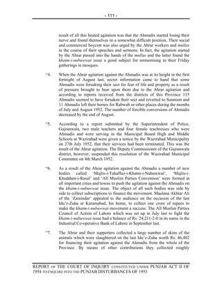 - 111 -



           result of all this heated agitation was that the Ahmadis started losing their
           nerve and found themselves in a somewhat difficult position. Their social
           and commercial boycott was also urged by the Ahrar workers and mullas
           in the course of their speeches and sermons. In fact, the agitation started
           by the Ahrar passed into the hands of the mullas and the latter found the
           khatm-i-nubuwwat issue a good subject for sermonising in their Friday
           gatherings in mosques.

     “4.   When the Ahrar agitation against the Ahmadis was at its height in the first
           fortnight of August last, secret information came to hand that some
           Ahmadis were forsaking their sect for fear of life and property as a result
           of pressure brought to bear upon them due to the Ahrar agitation and
           according to reports received from the districts of this Province 115
           Ahmadis seemed to have forsaken their sect and reverted to Sunnism and
           11 Ahmadis left their homes for Rabwah or other places during the months
           of July and August 1952. The number of forcible conversions of Ahmadis
           decreased by the end of August.

     “5.   According to a report submitted by the Superintendent of Police,
           Gujranwala, two male teachers and four female teachresses who were
           Ahmadis and were serving in the Municipal Board High and Middle
           Schools at Wazirabad were given a notice by the Wazirabad Municipality
           on 27th July 1952, that their services had been terminated. This was the
           result of the Ahrar agitation. The Deputy Commissioner of the Gujranwala
           district, however, suspended this resolution of the Wazirabad Municipal
           Committee on 4th March 1952.

     “6.   As a result of the Ahrar agitation against the Ahmadis a number of new
           bodies called ‘Majlis-i-Tahaffuz-i-Khatm-i-Nubuwwat’, ‘Majlis-i-
           Khuddam-i-Rasul’ and ‘All Muslim Parties Convention’ were formed at
           all important cities and towns to push the agitation against the Ahmadis on
           the khatm-i-nubuwwat issue. The object of all such bodies was side by
           side to collect subscriptions to finance the movement. Maulana Akhtar Ali
           of the ‘Zamindar’ appealed to the audience on the occasion of the last
           Idu’z-Zuha at Karamabad, his home, to collect one crore of rupees to
           make the khatm-i-nubuwwat movement a success. The All Muslim Parties
           Council of Action of Lahore which was set up in July last to fight the
           khatm-i-nubuwwat issue had a balance of Rs. 24,211-2-0 in its name in the
           Industrial Co-operative Bank of Lahore in September last.

     “7.   The Ahrar and their supporters collected a large number of skins of the
           animals which were slaughtered on the last Idu’z-Zuha worth Rs. 46,402
           for financing their agitation against the Ahmadis from the whole of the
           Province. By means of other contributions they collected roughly



REPORT OF THE COURT OF INQUIRY CONSTITUTED UNDER PUNJAB ACT II OF
1954 TO ENQUIRE INTO THE PUNJAB DISTURBANCES OF 1953
 