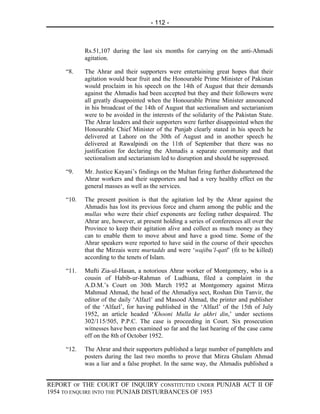 - 112 -



            Rs.51,107 during the last six months for carrying on the anti-Ahmadi
            agitation.

     “8.    The Ahrar and their supporters were entertaining great hopes that their
            agitation would bear fruit and the Honourable Prime Minister of Pakistan
            would proclaim in his speech on the 14th of August that their demands
            against the Ahmadis had been accepted but they and their followers were
            all greatly disappointed when the Honourable Prime Minister announced
            in his broadcast of the 14th of August that sectionalism and sectarianism
            were to be avoided in the interests of the solidarity of the Pakistan State.
            The Ahrar leaders and their supporters were further disappointed when the
            Honourable Chief Minister of the Punjab clearly stated in his speech he
            delivered at Lahore on the 30th of August and in another speech he
            delivered at Rawalpindi on the 11th of September that there was no
            justification for declaring the Ahmadis a separate community and that
            sectionalism and sectarianism led to disruption and should be suppressed.

     “9.    Mr. Justice Kayani’s findings on the Multan firing further disheartened the
            Ahrar workers and their supporters and had a very healthy effect on the
            general masses as well as the services.

     “10.   The present position is that the agitation led by the Ahrar against the
            Ahmadis has lost its previous force and charm among the public and the
            mullas who were their chief exponents are feeling rather despaired. The
            Ahrar are, however, at present holding a series of conferences all over the
            Province to keep their agitation alive and collect as much money as they
            can to enable them to move about and have a good time. Some of the
            Ahrar speakers were reported to have said in the course of their speeches
            that the Mirzais were murtadds and were ‘wajibu’l-qatl’ (fit to be killed)
            according to the tenets of Islam.

     “11.   Mufti Zia-ul-Hasan, a notorious Ahrar worker of Montgomery, who is a
            cousin of Habib-ur-Rahman of Ludhiana, filed a complaint in the
            A.D.M.’s Court on 30th March 1952 at Montgomery against Mirza
            Mahmud Ahmad, the head of the Ahmadiya sect, Roshan Din Tanvir, the
            editor of the daily ‘Alfazl’ and Masood Ahmad, the printer and publisher
            of the ‘Alfazl’, for having published in the ‘Alfazl’ of the 15th of July
            1952, an article headed ‘Khooni Mulla ke akhri din,’ under sections
            302/115/505, P.P.C. The case is proceeding in Court. Six prosecution
            witnesses have been examined so far and the last hearing of the case came
            off on the 8th of October 1952.

     “12.   The Ahrar and their supporters published a large number of pamphlets and
            posters during the last two months to prove that Mirza Ghulam Ahmad
            was a liar and a false prophet. In the same way, the Ahmadis published a


REPORT OF THE COURT OF INQUIRY CONSTITUTED UNDER PUNJAB ACT II OF
1954 TO ENQUIRE INTO THE PUNJAB DISTURBANCES OF 1953
 